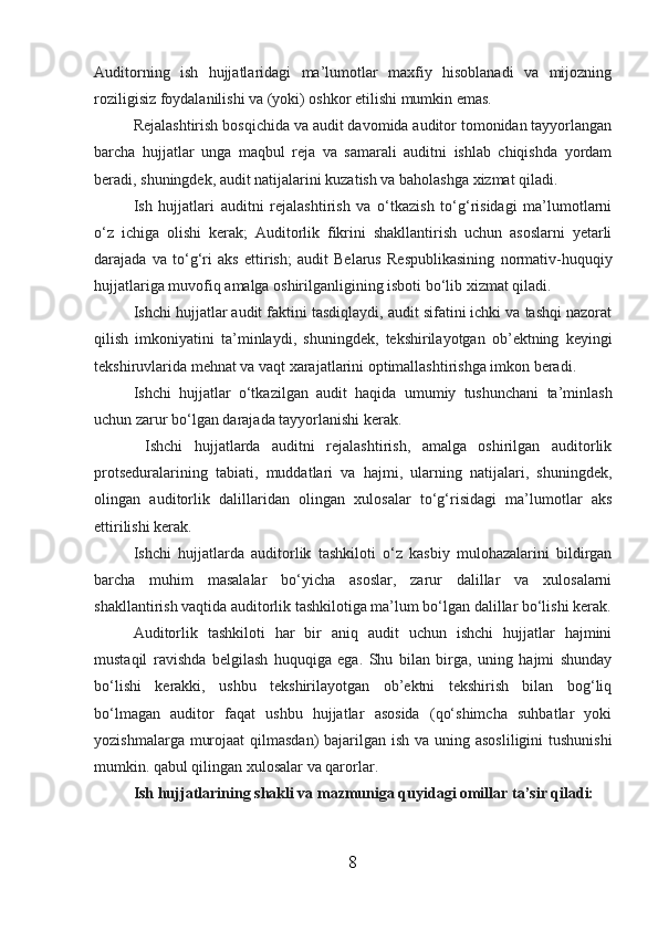 Auditorning   ish   hujjatlaridagi   ma’lumotlar   maxfiy   hisoblanadi   va   mijozning
roziligisiz foydalanilishi va (yoki) oshkor etilishi mumkin emas.
Rejalashtirish bosqichida va audit davomida auditor tomonidan tayyorlangan
barcha   hujjatlar   unga   maqbul   reja   va   samarali   auditni   ishlab   chiqishda   yordam
beradi, shuningdek, audit natijalarini kuzatish va baholashga xizmat qiladi.
Ish   hujjatlari   auditni   rejalashtirish   va   o‘tkazish   to‘g‘risidagi   ma’lumotlarni
o‘z   ichiga   olishi   kerak;   Auditorlik   fikrini   shakllantirish   uchun   asoslarni   yetarli
darajada   va   to‘g‘ri   aks   ettirish;   audit   Belarus   Respublikasining   normativ-huquqiy
hujjatlariga muvofiq amalga oshirilganligining isboti bo‘lib xizmat qiladi.
Ishchi hujjatlar audit faktini tasdiqlaydi, audit sifatini ichki va tashqi nazorat
qilish   imkoniyatini   ta’minlaydi,   shuningdek,   tekshirilayotgan   ob’ektning   keyingi
tekshiruvlarida mehnat va vaqt xarajatlarini optimallashtirishga imkon beradi.
Ishchi   hujjatlar   o‘tkazilgan   audit   haqida   umumiy   tushunchani   ta’minlash
uchun zarur bo‘lgan darajada tayyorlanishi kerak.
  Ishchi   hujjatlarda   auditni   rejalashtirish,   amalga   oshirilgan   auditorlik
protseduralarining   tabiati,   muddatlari   va   hajmi,   ularning   natijalari,   shuningdek,
olingan   auditorlik   dalillaridan   olingan   xulosalar   to‘g‘risidagi   ma’lumotlar   aks
ettirilishi kerak.
Ishchi   hujjatlarda   auditorlik   tashkiloti   o‘z   kasbiy   mulohazalarini   bildirgan
barcha   muhim   masalalar   bo‘yicha   asoslar,   zarur   dalillar   va   xulosalarni
shakllantirish vaqtida auditorlik tashkilotiga ma’lum bo‘lgan dalillar bo‘lishi kerak.
Auditorlik   tashkiloti   har   bir   aniq   audit   uchun   ishchi   hujjatlar   hajmini
mustaqil   ravishda   belgilash   huquqiga   ega.   Shu   bilan   birga,   uning   hajmi   shunday
bo‘lishi   kerakki,   ushbu   tekshirilayotgan   ob’ektni   tekshirish   bilan   bog‘liq
bo‘lmagan   auditor   faqat   ushbu   hujjatlar   asosida   (qo‘shimcha   suhbatlar   yoki
yozishmalarga murojaat  qilmasdan)  bajarilgan ish va uning asosliligini  tushunishi
mumkin. qabul qilingan xulosalar va qarorlar.
Ish hujjatlarining shakli va mazmuniga quyidagi omillar ta’sir qiladi:
8