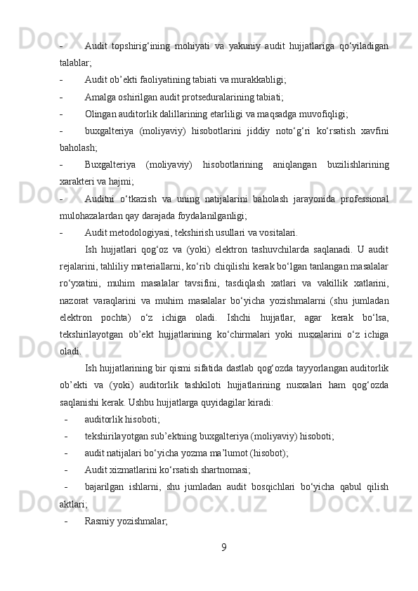 - Audit   topshirig‘ining   mohiyati   va   yakuniy   audit   hujjatlariga   qo‘yiladigan
talablar;
- Audit ob’ekti faoliyatining tabiati va murakkabligi;
- Amalga oshirilgan audit protseduralarining tabiati;
- Olingan auditorlik dalillarining etarliligi va maqsadga muvofiqligi;
- buxgalteriya   (moliyaviy)   hisobotlarini   jiddiy   noto‘g‘ri   ko‘rsatish   xavfini
baholash;
- Buxgalteriya   (moliyaviy)   hisobotlarining   aniqlangan   buzilishlarining
xarakteri va hajmi;
- Auditni   o‘tkazish   va   uning   natijalarini   baholash   jarayonida   professional
mulohazalardan qay darajada foydalanilganligi;
- Audit metodologiyasi, tekshirish usullari va vositalari.
Ish   hujjatlari   qog‘oz   va   (yoki)   elektron   tashuvchilarda   saqlanadi.   U   audit
rejalarini, tahliliy materiallarni, ko‘rib chiqilishi kerak bo‘lgan tanlangan masalalar
ro‘yxatini,   muhim   masalalar   tavsifini,   tasdiqlash   xatlari   va   vakillik   xatlarini,
nazorat   varaqlarini   va   muhim   masalalar   bo‘yicha   yozishmalarni   (shu   jumladan
elektron   pochta)   o‘z   ichiga   oladi.   Ishchi   hujjatlar,   agar   kerak   bo‘lsa,
tekshirilayotgan   ob’ekt   hujjatlarining   ko‘chirmalari   yoki   nusxalarini   o‘z   ichiga
oladi.
Ish hujjatlarining bir qismi sifatida dastlab qog‘ozda tayyorlangan auditorlik
ob’ekti   va   (yoki)   auditorlik   tashkiloti   hujjatlarining   nusxalari   ham   qog‘ozda
saqlanishi kerak. Ushbu hujjatlarga quyidagilar kiradi:
- auditorlik hisoboti;
- tekshirilayotgan sub’ektning buxgalteriya (moliyaviy) hisoboti;
- audit natijalari bo‘yicha yozma ma’lumot (hisobot);
- Audit xizmatlarini ko‘rsatish shartnomasi;
- bajarilgan   ishlarni,   shu   jumladan   audit   bosqichlari   bo‘yicha   qabul   qilish
aktlari;
- Rasmiy yozishmalar;
9 