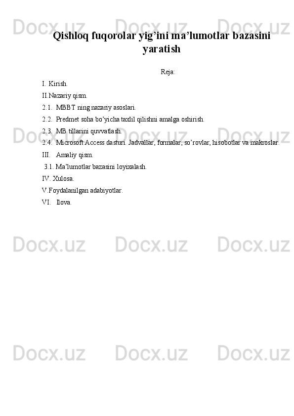 Qishloq fuqorolar yig’ini ma’lumotlar bazasini
yaratish
 
Reja: 
I. Kirish. 
II. Nazariy qism. 
2.1. MBBT ning nazariy asoslari. 
2.2. Predmet soha bo’yicha taxlil qilishni amalga oshirish. 
2.3. MB tillarini quvvatlash. 
2.4. Microsoft Access dasturi. Jadvallar, formalar, so’rovlar, hisobotlar va makroslar.
III. Amaliy qism. 
 3.1. Ma’lumotlar bazasini loyixalash. 
IV.   Xulosa. 
V. Foydalanilgan adabiyotlar. 
VI. Ilova.  