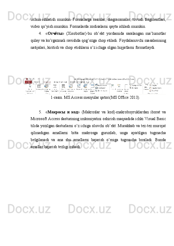 uchun ishlatish mumkin. Formalarga rasmlar, diagrammalar, tovush fragmentlari,
video qo’yish mumkin.  Formalarda xodisalarni qayta ishlash mumkin. 
4. « Отчёты »   (Xisobotlar)-bu   ob’ekt   yordamida   saralangan   ma’lumotlar
qulay va ko’rgazmali ravishda qog’ozga chop etiladi.  Foydalanuvchi masalasining
natijalari, kiritish va chop etishlarni o’z ichiga olgan hujjatlarni formatlaydi. 
 
 
 
 
1-rasm. MS Access menyular qatori(MS Office 2013). 
 
5. « Макросы   и   код »   (Makroslar   va   kod)-makrobuyruklardan   iborat   va
Microsoft Access dasturining imkoniyatini oshirish maqsadida ichki Visual Basic
tilida yozilgan dasturlarni o’z ichiga oluvchi ob’ekt. Murakkab va tez-tez murojat
qilinadigan   amallarni   bitta   makrosga   guruxlab,   unga   ajratilgan   tugmacha
belgilanadi   va   ana   shu   amallarni   bajarish   o’rniga   tugmacha   bosiladi.   Bunda
amallar bajarish tezligi oshadi.