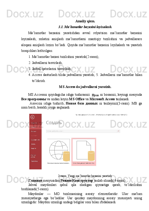  
Amaliy qism. 
3.1. Ma’lumotlar bazasini loyixalash. 
Ma’lumotlar   bazasini   yaratishdan   avval   relyatsion   ma’lumotlar   bazasini
loyixalash,   xolatini   aniqlash   ma’lumotlarni   mantiqiy   tuzilishini   va   jadvallararo
aloqani   aniqlash   lozim   bo’ladi.   Quyida   ma’lumotlar   bazasini   loyihalash   va   yaratish
bosqichlari keltirilgan: 
1. Ma’lumotlar bazasi tuzilishini yaratish(2-rasm); 
2. Jadvallarni tasvirlash; 
3. Jadval qatorlarini tasvirlash; 
4. Access dasturlash tilida jadvallarni yaratish;  5.   Jadvallarni ma’lumotlar bilan
to’ldirish. 
MS Access da jadvallarni yaratish. 
MS Accessni quyidagicha ishga tushiramiz:  
Пуск   ni bosamiz, keyingi menyuda
Все   программы   va undan keyin  MS Office  va  Microsoft Access  tanlanadi.  
  Asseccni   ishga   tushirib,   Новая   база   данных   ni   tanlaymiz(3-rasm).   MB   ga
nom berib, kerakli joyga saqlanadi. 
 
 
2-rasm. Yangi ma’lumotlar bazasini yaratish. 
Главная  menyusidan  Режим - Конструктор  tanlab olinadi(4-rasm). 
Jabval   maydonlari   qabul   qila   oladigan   qiymatiga   qarab,   to’ldirilishni
boshlanadi(5-rasm). 
Maydonlar   —   MO   tuzilmasining   asosiy   el е m е ntlaridir.   Ular   ma'lum
xususiyatlarga   ega   bo’ladilar.   Uar   qanday   maydonning   asosiy   xususiyati   uning
uzunligidir. Maydon uzunligi undagi b е lgilar soni bilan ifodalanadi.  