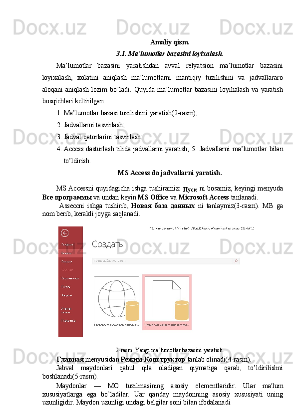 Amaliy qism. 
3.1. Ma’lumotlar bazasini loyixalash. 
Ma’lumotlar   bazasini   yaratishdan   avval   relyatsion   ma’lumotlar   bazasini
loyixalash,   xolatini   aniqlash   ma’lumotlarni   mantiqiy   tuzilishini   va   jadvallararo
aloqani   aniqlash   lozim   bo’ladi.   Quyida   ma’lumotlar   bazasini   loyihalash   va   yaratish
bosqichlari keltirilgan: 
1. Ma’lumotlar bazasi tuzilishini yaratish(2-rasm); 
2. Jadvallarni tasvirlash; 
3. Jadval qatorlarini tasvirlash; 
4. Access dasturlash tilida jadvallarni yaratish;  5.   Jadvallarni ma’lumotlar bilan
to’ldirish. 
MS Access da jadvallarni yaratish. 
MS Accessni quyidagicha ishga tushiramiz:  
Пуск   ni bosamiz, keyingi menyuda
Все   программы   va undan keyin  MS Office  va  Microsoft Access  tanlanadi.  
  Asseccni   ishga   tushirib,   Новая   база   данных   ni   tanlaymiz(3-rasm).   MB   ga
nom berib, kerakli joyga saqlanadi. 
 
 
2-rasm. Yangi ma’lumotlar bazasini yaratish. 
Главная  menyusidan  Режим - Конструктор  tanlab olinadi(4-rasm). 
Jabval   maydonlari   qabul   qila   oladigan   qiymatiga   qarab,   to’ldirilishni
boshlanadi(5-rasm). 
Maydonlar   —   MO   tuzilmasining   asosiy   el е m е ntlaridir.   Ular   ma'lum
xususiyatlarga   ega   bo’ladilar.   Uar   qanday   maydonning   asosiy   xususiyati   uning
uzunligidir. Maydon uzunligi undagi b е lgilar soni bilan ifodalanadi.
