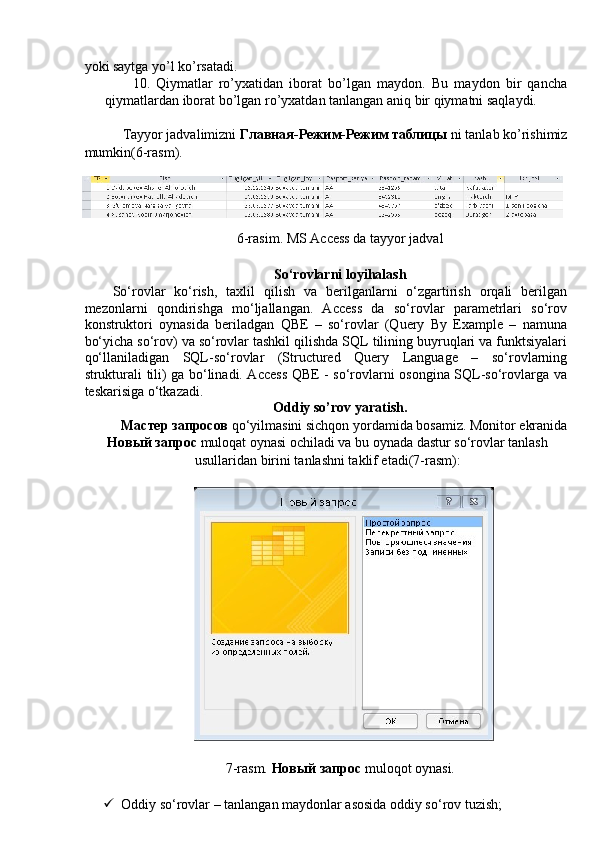 yoki saytga yo’l ko’rsatadi. 
10. Qiymatlar   ro’yxatidan   iborat   bo’lgan   maydon.   Bu   maydon   bir   qancha
qiymatlardan iborat bo’lgan ro’yxatdan tanlangan aniq bir qiymatni saqlaydi. 
 
Tayyor jadvalimizni  Главная - Режим - Режим   таблицы  ni tanlab ko’rishimiz 
mumkin(6-rasm). 
 
6-rasim. MS Access da tayyor jadval 
 
So‘rovlarni loyihalash 
So‘rovlar   ko‘rish,   taxlil   qilish   va   berilganlarni   o‘zgartirish   orqali   berilgan
mezonlarni   qondirishga   mo‘ljallangan.   Access   da   so‘rovlar   parametrlari   so‘rov
konstruktori   oynasida   beriladgan   QBE   –   so‘rovlar   (Query   By   Example   –   namuna
bo‘yicha so‘rov) va so‘rovlar tashkil qilishda SQL tilining buyruqlari va funktsiyalari
qo‘llaniladigan   SQL-so‘rovlar   (Structured   Query   Language   –   so‘rovlarning
strukturali tili) ga bo‘linadi. Access QBE - so‘rovlarni osongina SQL-so‘rovlarga va
teskarisiga o‘tkazadi. 
Oddiy so’rov yaratish. 
Мастер   запросов   qo‘yilmasini sichqon yordamida bosamiz. Monitor ekranida 
Новый   запрос   muloqat oynasi ochiladi va bu oynada dastur so‘rovlar tanlash
usullaridan birini tanlashni taklif etadi(7-rasm): 
 
 
7-rasm.  Новый   запрос   muloqot oynasi. 
 
 Oddiy so‘rovlar – tanlangan maydonlar asosida oddiy so‘rov tuzish;  