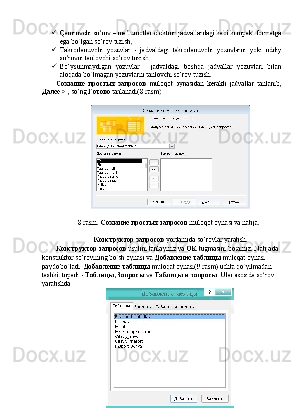  Qamrovchi so‘rov – ma’lumotlar elektron jadvallardagi kabi kompakt formatga
ega bo‘lgan so‘rov tuzish; 
 Takrorlanuvchi   yozuvlar   -   jadvaldagi   takrorlanuvchi   yozuvlarni   yoki   oddiy
so‘rovni tanlovchi so‘rov tuzish; 
 Bo‘ysunmaydigan   yozuvlar   -   jadvaldagi   boshqa   jadvallar   yozuvlari   bilan
aloqada bo‘lmagan yozuvlarni tanlovchi so‘rov tuzish. 
Создание   простых   запросов   muloqot   oynasidan   kerakli   jadvallar   tanlanib,
Далее  >  , so’ng  Готово  tanlanadi(8-rasm). 
 
 
8-rasm.  Создание простых запросов  muloqot oynasi va natija. 
 
Конструктор запросов  yordamida so’rovlar yaratish. 
Конструктор запросов  usulini tanlaymiz va  OK  tugmasini bosamiz. Natijada 
konstruktor so‘rovining bo‘sh oynasi va  Добавление таблицы  muloqat oynasi 
paydo bo‘ladi.  Добавление таблицы  muloqat oynasi(9-rasm )  uchta qo‘yilmadan 
tashkil topadi -  Таблицы, Запросы  va  Таблицы и запросы . Ular asosida so‘rov 
yaratishda