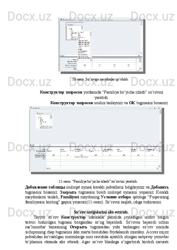 10-rasm. So‘rovga maydonlar qo‘shish. 
 
Конструктор   запросов   yordamida “Familiya bo’yicha izlash” so’rovini
yaratish. 
  Конструктор   запросов   usulini tanlaymiz va  OK  tugmasini bosamiz. 
11-rasm. “Familiya bo’yicha izlash” so’rovini yaratish. 
Добавление   таблицы  muloqat oynasi kerakli jadvallarni belgilaymiz va  Добавить
tugmasini   bosamiz.   Закрыть   tugmasini   bosib   muloqat   oynasini   yopamiz.   Kerakli
maydonlarni   tanlab,   Familiyasi   maydoning   Условие   отбора   qatoriga   “Fuqaroning
familiyasini kiriting” gapini yozamiz(11-rasm). So’rovni saqlab, ishga tushiramiz. 
 
So‘rov natijalarini aks ettirish. 
Tayyor   so‘rov   Конструктор   uskunalar   panelida   joylashgan   undov   belgisi
tasviri   tushirilgan   tugmani   bosgandan   so‘ng   bajariladi.   So‘rovni   bajarish   uchun
ma’lumotlar   bazasining   Открыть   tugmasidan   yoki   tanlangan   so‘rov   nomida
sichqonning chap tugmasini ikki marta bosishdan foydalanish mumkin. Access mijoz
jadvalidan ko‘rsatilgan mezonlarga mos ravishda ajratilib olingan natijaviy yozuvlar
to‘plamini   ekranda   aks   ettiradi.   Agar   so‘rov   blankiga   o‘zgartirish   kiritish   zarurati 