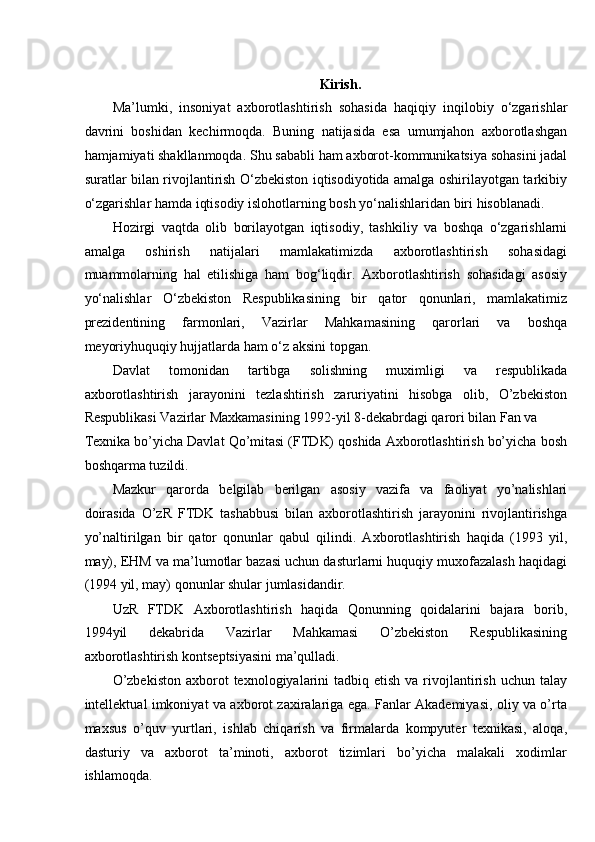 Kirish. 
Ma’lumki,   insoniyat   axborotlashtirish   sohasida   haqiqiy   inqilobiy   o‘zgarishlar
davrini   boshidan   kechirmoqda.   Buning   natijasida   esa   umumjahon   axborotlashgan
hamjamiyati shakllanmoqda. Shu sababli ham axborot-kommunikatsiya sohasini jadal
suratlar bilan rivojlantirish O‘zbekiston iqtisodiyotida amalga oshirilayotgan tarkibiy
o‘zgarishlar hamda iqtisodiy islohotlarning bosh yo‘nalishlaridan biri hisoblanadi. 
Hozirgi   vaqtda   olib   borilayotgan   iqtisodiy,   tashkiliy   va   boshqa   o‘zgarishlarni
amalga   oshirish   natijalari   mamlakatimizda   axborotlashtirish   sohasidagi
muammolarning   hal   etilishiga   ham   bog‘liqdir.   Axborotlashtirish   sohasidagi   asosiy
yo‘nalishlar   O‘zbekiston   Respublikasining   bir   qator   qonunlari,   mamlakatimiz
prezidentining   farmonlari,   Vazirlar   Mahkamasining   qarorlari   va   boshqa
meyoriyhuquqiy hujjatlarda ham o‘z aksini topgan. 
Davlat   tomonidan   tartibga   solishning   muximligi   va   respublikada
axborotlashtirish   jarayonini   tezlashtirish   zaruriyatini   hisobga   olib,   O’zbekiston
Respublikasi Vazirlar Maxkamasining 1992-yil 8-dekabrdagi qarori bilan Fan va 
Texnika bo’yicha Davlat Qo’mitasi (FTDK) qoshida Axborotlashtirish bo’yicha bosh
boshqarma tuzildi. 
Mazkur   qarorda   belgilab   berilgan   asosiy   vazifa   va   faoliyat   yo’nalishlari
doirasida   O’zR   FTDK   tashabbusi   bilan   axborotlashtirish   jarayonini   rivojlantirishga
yo’naltirilgan   bir   qator   qonunlar   qabul   qilindi.   Axborotlashtirish   haqida   (1993   yil,
may), EHM va ma’lumotlar bazasi uchun dasturlarni huquqiy muxofazalash haqidagi
(1994 yil, may) qonunlar shular jumlasidandir. 
UzR   FTDK   Axborotlashtirish   haqida   Qonunning   qoidalarini   bajara   borib,
1994yil   dekabrida   Vazirlar   Mahkamasi   O’zbekiston   Respublikasining
axborotlashtirish kontseptsiyasini ma’qulladi. 
O’zbekiston   axborot   texnologiyalarini   tadbiq etish  va  rivojlantirish  uchun  talay
intellektual imkoniyat va axborot zaxiralariga ega. Fanlar Akademiyasi, oliy va o’rta
maxsus   o’quv   yurtlari,   ishlab   chiqarish   va   firmalarda   kompyuter   texnikasi,   aloqa,
dasturiy   va   axborot   ta’minoti,   axborot   tizimlari   bo’yicha   malakali   xodimlar
ishlamoqda.