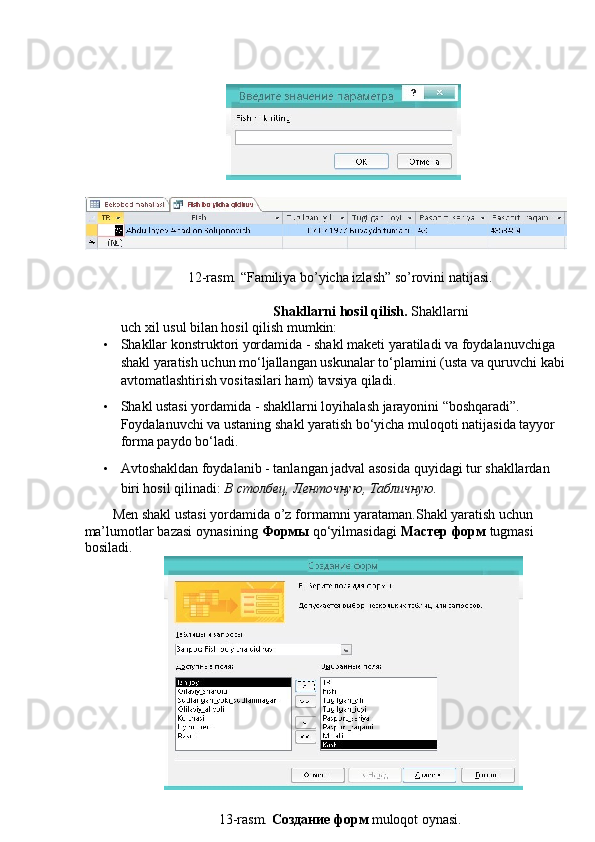  
 
12-rasm. “Familiya bo’yicha izlash” so’rovini natijasi. 
 
Shakllarni hosil qilish.  Shakllarni
uch xil usul bilan hosil qilish mumkin: 
• Shakllar konstruktori yordamida - shakl maketi yaratiladi va foydalanuvchiga 
shakl yaratish uchun mo‘ljallangan uskunalar to‘plamini (usta va quruvchi kabi
avtomatlashtirish vositasilari ham) tavsiya qiladi. 
• Shakl ustasi yordamida - shakllarni loyihalash jarayonini “boshqaradi”. 
Foydalanuvchi va ustaning shakl yaratish bo‘yicha muloqoti natijasida tayyor 
forma paydo bo‘ladi. 
• Avtoshakldan foydalanib - tanlangan jadval asosida quyidagi tur shakllardan 
biri hosil qilinadi:  В   столбец ,  Ленточную ,  Табличную . 
Men shakl ustasi yordamida o’z formamni yarataman.Shakl yaratish uchun
ma’lumotlar bazasi oynasining  Формы  qo‘yilmasidagi  Мастер   форм   tugmasi
bosiladi. 
 
13-rasm.  Создание   форм   muloqot oynasi.   
  