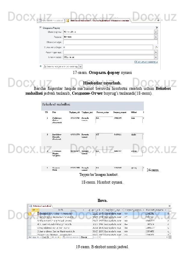 17-rasm.  Открыть   форму   oynasi 
 
Hisobotlar tayorlash. 
Barcha   fuqarolar   haqida   ma’lumot   beruvchi   hisobotni   raratish   uchun   Bekobot
mahallasi  jadvali tanlanib,  Создание - Отчет   buyrug’i tanlanadi(18-rasm). 
24-rasm.
Tayyor bo’lmagan hisobot.  
18-rasm. Hisobot oynasi. 
 
 
Ilova. 
 
19-rasm. Bekobot nomli jadval.  