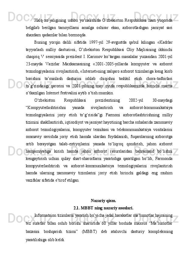 Xalq   xo’jaligining   ushbu   yo’nalishida   O’zbekiston   Respublikasi   ham   yuqorida
belgilab   berilgan   tamoyillarni   amalga   oshirar   ekan,   axborotlashgan   jamiyat   sari
shaxdam qadamlar bilan bormoqda. 
Buning   yorqin   dalili   sifatida   1997-yil   29-avgustda   qabul   kilingan   «Kadrlar
tayyorlash   milliy   dasturi»ni,   O’zbekiston   Respublikasi   Oliy   Majlisining   ikkinchi
chaqiriq V sessiyasida  prezident  I. Karimov ko’targan  masalalar  yuzasidan  2001-yil
23-mayda   Vazirlar   Maxkamasining   «2001-2005-yillarda   kompyuter   va   axborot
texnologiyalarini rivojlantirish, «Internet»ning xalqaro axborot tizimlariga keng kirib
borishini   ta’minlash   dasturini   ishlab   chiqishni   tashkil   etish   chora-tadbirlari
to’g’risida»gi   qarorini   va   2001-yilning   may   oyida   respublikamizda   birinchi   martta
o’tkazilgan Internet festivalini aytib o’tish mumkin. 
O‘zbekiston   Respublikasi   prezidentining   2002-yil   30-maydagi
“Kompyuterlashtirishni   yanada   rivojlantirish   va   axborot-kommunikatsiya
texnologiyalarini   joriy   etish   to‘g‘risida”gi   Farmoni   axborotlashtirishning   milliy
tizimini shakllantirish, iqtisodiyot va jamiyat hayotining barcha sohalarida zamonaviy
axborot   texnologiyalarini,   kompyuter   texnikasi   va   telekommunikatsiya   vositalarini
ommaviy   ravishda   joriy   etish   hamda   ulardan   foydalanish,   fuqarolarning   axborotga
ortib   borayotgan   talab-extiyojlarini   yanada   to‘liqroq   qondirish,   jahon   axborot
hamjamiyatiga   kirish   hamda   jahon   axborot   resurslaridan   bahramand   bo‘lishni
kengaytirish   uchun   qulay   shart-sharoitlarni   yaratishga   qaratilgan   bo‘lib,   Farmonda
kompyuterlashtirish   va   axborot-kommunikatsiya   texnologiyalarini   rivojlantirish
hamda   ularning   zamonaviy   tizimlarini   joriy   etish   birinchi   galdagi   eng   muhim
vazifalar sifatida e’tirof etilgan. 
 
 
Nazariy qism. 
2.1. MBBT ning nazariy asoslari. 
Informatsion tizimlarni yaratish bo’yicha jadal harakatlar ma’lumotlar hajmining
t е z   suratlar   bilan   oshib   borishi   sharoitida   60   yillar   boshida   maxsus   “Ma’lumotlar
bazasini   boshqarish   tizimi”   (MBBT)   deb   ataluvchi   dasturiy   kompl е ksning
yaratilishiga olib k е ldi.  