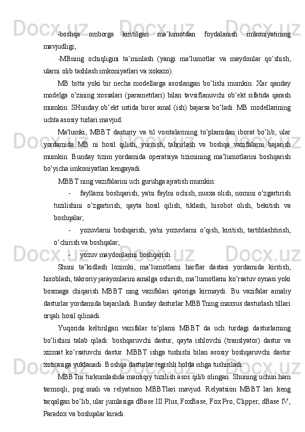 -boshqa  omborga  kiritilgan  ma’lumotdan  foydalanish  imkoniyatining 
mavjudligi; 
-MBning   ochiqligini   ta’minlash   (yangi   ma’lumotlar   va   maydonlar   qo’shish,
ularni olib tashlash imkoniyatlari va xokazo). 
MB   bitta   yoki   bir   necha   modellarga   asoslangan   bo’lishi   mumkin.   Xar   qanday
modelga  o’zining  xossalari  (parametrlari)   bilan   tavsiflanuvchi   ob’ekt  sifatida   qarash
mumkin. SHunday ob’ekt  ustida biror amal  (ish) bajarsa bo’ladi. MB  modellarining
uchta asosiy turlari mavjud: 
Ma'lumki,   MBBT   dasturiy   va   til   vositalarining   to’plamidan   iborat   bo’lib,   ular
yordamida   MB   ni   hosil   qilish,   yuritish,   tahrirlash   va   boshqa   vazifalarni   bajarish
mumkin.   Bunday   tizim   yordamida   operatsiya   tizimining   ma’lumotlarini   boshqarish
bo’yicha imkoniyatlari kengayadi. 
MBBT ning vazifalarini uch guruhga ajratish mumkin: 
- fayllarni boshqarish, ya'ni faylni ochish, nusxa olish, nomini o’zgartirish
tuzilishini   o’zgartirish,   qayta   hosil   qilish,   tiklash,   hisobot   olish,   bekitish   va
boshqalar; 
- yozuvlarni   boshqarish,   ya'ni   yozuvlarni   o’qish,   kiritish,   tartiblashtirish,
o’chirish va boshqalar; 
- yozuv maydonlarini boshqarish. 
Shuni   ta’kidlash   lozimki,   ma’lumotlarni   harflar   dastasi   yordamida   kiritish,
hisoblash, takroriy jarayonlarini amalga oshirish, ma’lumotlarni ko’rsatuv oynasi yoki
bosmaga   chiqarish   MBBT   ning   vazifalari   qatoriga   kirmaydi.   Bu   vazifalar   amaliy
dasturlar yordamida bajariladi. Bunday dasturlar MBBTning maxsus dasturlash tillari
orqali hosil qilinadi. 
Yuqorida   keltirilgan   vazifalar   to’plami   MBBT   da   uch   turdagi   dasturlarning
bo’lishini   talab   qiladi:   boshqaruvchi   dastur,   qayta   ishlovchi   (translyator)   dastur   va
xizmat   ko’rsatuvchi   dastur.   MBBT   ishga   tushishi   bilan   asosiy   boshqaruvchi   dastur
xotirasiga yuklanadi. Boshqa dasturlar tegishli holda ishga tushiriladi. 
MBBTni turkumlashda mantiqiy tuzilish asos qilib olingan. Shuning uchun ham
tarmoqli,   pog`onali   va   relyatsion   MBBTlari   mavjud.   Relyatsion   MBBT   lari   keng
tarqalgan bo’lib, ular jumlasiga dBase III Plus, FoxBase, Fox Pro, Clipper, dBase IV,
Paradox va boshqalar kiradi.  