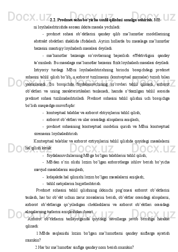 2.2. Predmet soha bo’yicha taxlil qilishni amalga oshirish.  MB
ni loyihalashtirishda asosan ikkita masala yechiladi: 
• predmet   sohasi   ob’ektlarini   qanday   qilib   ma’lumotlar   modellarining
abstrakt   obektlari   shaklida   ifodalash.   Ayrim   hollarda   bu   masalaga   ma’lumotlar
bazasini mantiqiy loyihalash masalasi deyiladi. 
• ma’lumotlar   bazasiga   so’rovlarning   bajarilish   effektivligini   qanday
ta’minlash.  Bu masalaga ma’lumotlar bazasini fizik loyihalash masalasi deyiladi.
Ixtiyoriy   turdagi   MBni   loyihalashtirishning   birinchi   bosqichdagi   predmet
sohasini tahlil qilish bo’lib, u axborot tuzilmasini (kontseptual sxemalar) tuzish bilan
yakunlanadi.   Bu   bosqichda   foydalanuvchining   so’rovlari   tahlil   qilinadi,   axborot
ob’ektlari   va   uning   xarakteristikalari   tanlanadi,   hamda   o’tkazilgan   tahlil   asosida
predmet   sohasi   tuzilmalashtiriladi.   Predmet   sohasini   tahlil   qilishni   uch   bosqichga
bo’lish maqsadga muvofiqdir: 
• kontseptual talablar va axborot ehtiyojlarini tahlil qilish; 
• axborot ob’ektlari va ular orasidagi aloqalarni aniqlash; 
• predmet   sohasining   kontseptual   modelini   qurish   va   MBni   kontseptual
sxemasini loyihalashtirish. 
Kontseptual talablar va axborot extiyojlarini tahlil qilishda quyidagi masalalarni
hal qilish kerak: 
• foydalanuvchilarning MBga bo’lgan talablarini tahlil qilish; 
• MBdan   o’rin   olishi   lozim   bo’lgan   axborotlarga   ishlov   berish   bo’yicha
mavjud masalalarini aniqlash; 
• kelajakda hal qilinishi lozim bo’lgan masalalarni aniqlash; 
• tahlil natijalarini hujjatlashtirish. 
  Predmet   sohasini   tahlil   qilishning   ikkinchi   pog’onasi   axborot   ob’ektlarini
tanlash, har  bir ob’ekt  uchun zarur  xossalarini  berish, ob’ektlar  orasidagi  aloqalarni,
axborot   ob’ektlariga   qo’yiladigan   cheklashlarni   va   axborot   ob’ektlari   orasidagi
aloqalarning turlarini aniqlashdan iborat. 
  Axborot   ob’ektlarini   tanlayotganda   quyidagi   savollarga   javob   berishga   harakat
qilinadi: 
  1.MBda   saqlanishi   lozim   bo’lgan   ma’lumotlarni   qanday   sinflarga   ajratish
mumkin? 
 2.Har bir ma’lumotlar sinfiga qanday nom berish mumkin?  