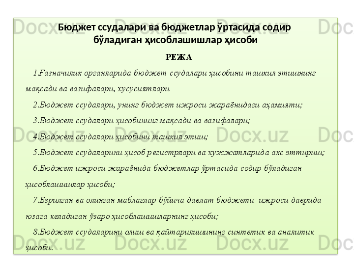 Бюджет ссудалари  ва  бюджетлар ўртасида содир 
бўладиган ҳисоблашишлар   ҳисоби
РЕЖА
1. Ғазначилик органларида бюджет ссудалари ҳисобини ташкил этишнинг 
мақсади ва вазифалари, хусусиятлари
2. Бюджет ссудалари, унинг бюджет ижроси жараёнидаги аҳамияти;
3. Бюджет ссудалари ҳисобининг мақсади ва вазифалари;
4. Бюджет ссудалари ҳисобини ташкил этиш;
5. Бюджет ссудаларини ҳисоб регистрлари ва хужжатларида акс эттириш;
6. Бюджет ижроси жараёнида бюджетлар ўртасида содир бўладиган 
ҳисоблашишлар ҳисоби;
7. Берилган ва олинган маблағлар бўйича давлат бюджети  ижроси даврида 
юзага келадиган ўзаро ҳисоблашишларнинг ҳисоби;
8. Бюджет ссудаларини олиш ва қайтарилишининг синтетик ва аналитик 
ҳисоби.  