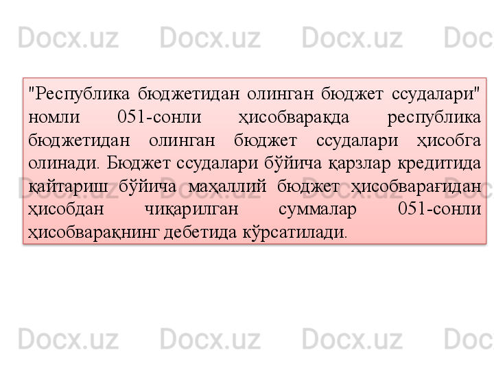 "Республика  бюджетидан  олинган  бюджет  ссудалари" 
номли  051-сонли  ҳисобварақда  республика 
бюджетидан  олинган  бюджет  ссудалари  ҳисобга 
олинади.  Бюджет  ссудалари  бўйича  қарзлар   кредитида  
қайтариш  бўйича  маҳаллий  бюджет  ҳисобварағидан 
ҳисобдан  чиқарилган  суммалар  051-сонли 
ҳисобварақнинг дебетида кўрсатилади.  