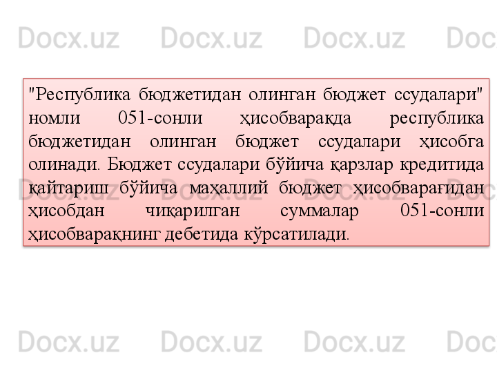 "Республика  бюджетидан  олинган  бюджет  ссудалари" 
номли  051-сонли  ҳисобварақда  республика 
бюджетидан  олинган  бюджет  ссудалари  ҳисобга 
олинади.  Бюджет  ссудалари  бўйича  қарзлар   кредитида  
қайтариш  бўйича  маҳаллий  бюджет  ҳисобварағидан 
ҳисобдан  чиқарилган  суммалар  051-сонли 
ҳисобварақнинг дебетида кўрсатилади.