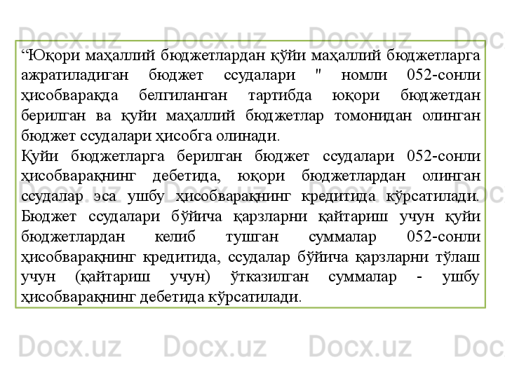 “ Юқори  маҳаллий  бюджетлардан  қўйи  маҳаллий  бюджетларга 
ажратиладиган  бюджет  ссудалари  "  номли  052-сонли 
ҳисобварақда  белгиланган  тартибда  юқори  бюджетдан 
берилган  ва  қуйи  маҳаллий  бюджетлар  томонидан  олинган 
бюджет ссудалари ҳисобга олинади. 
Қуйи  бюджетларга  берилган  бюджет  ссудалари  052-сонли 
ҳисобварақнинг  дебетида,  юқори  бюджетлардан  олинган 
ссудалар  эса  ушбу  ҳисобварақнинг  кредитида  кўрсатилади. 
Бюджет  ссудалари  бўйича  қарзларни  қайтариш  учун  қуйи 
бюджетлардан  келиб  тушган  суммалар  052-сонли 
ҳисобварақнинг  кредитида,  ссудалар  бўйича  қарзларни  тўлаш 
учун  (қайтариш  учун)  ўтказилган  суммалар  -  ушбу 
ҳисобварақнинг дебетида кўрсатилади. 