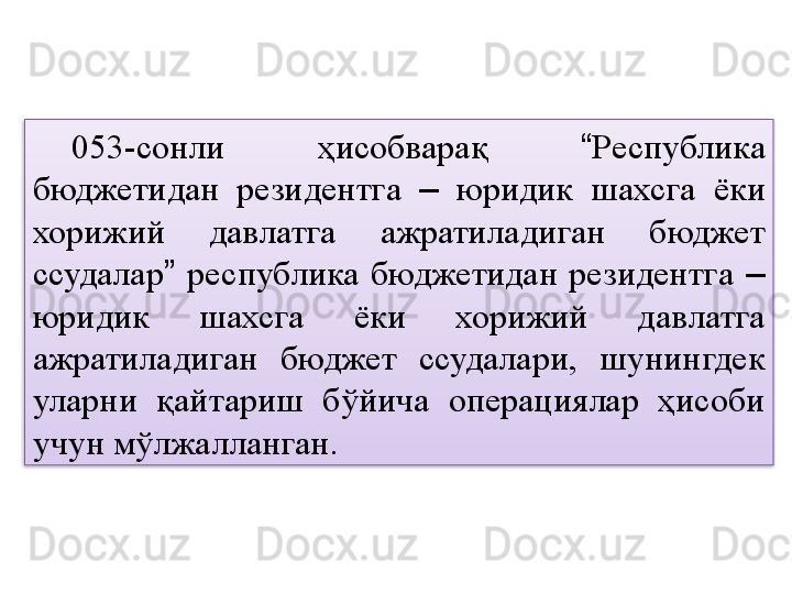 053-сонли  ҳисобварақ  “ Республика 
бюджетидан  резидентга  –   юридик  шахсга  ёки 
хорижий  давлатга  ажратиладиган  бюджет 
ссудалар ”   республика  бюджетидан  резидентга  –  
юридик  шахсга  ёки  хорижий  давлатга 
ажратиладиган  бюджет  ссудалари,  шунингдек 
уларни  қайтариш  бўйича  операциялар  ҳисоби 
учун мўлжалланган.  