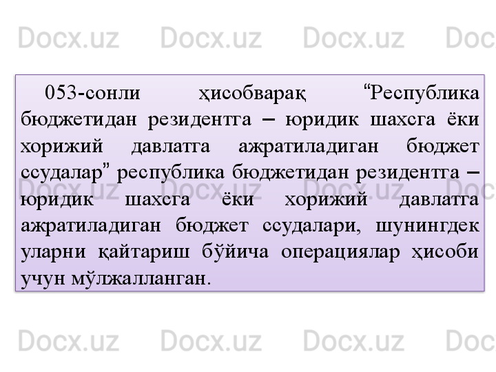 053-сонли  ҳисобварақ  “ Республика 
бюджетидан  резидентга  –   юридик  шахсга  ёки 
хорижий  давлатга  ажратиладиган  бюджет 
ссудалар ”   республика  бюджетидан  резидентга  –  
юридик  шахсга  ёки  хорижий  давлатга 
ажратиладиган  бюджет  ссудалари,  шунингдек 
уларни  қайтариш  бўйича  операциялар  ҳисоби 
учун мўлжалланган.