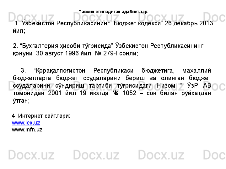 Тавсия этиладиган адабиётлар:
  1. Ўзбекистон Республикасининг “Бюджет кодекси” 26 декабрь 2013 
йил;
2. “Бухгалтерия ҳисоби тўғрисида” Ўзбекистон Республикасининг 
қонуни  30 август 1996 йил  № 279-I сонли ;  
  3.  “ Қорақалпоғистон  Республикаси  бюджетига,  маҳаллий 
бюджетларга  бюджет  ссудаларини  бериш  ва  олинган  бюджет 
ссудаларини  сўндириш  тартиби  тўғрисидаги  Низом  ”  ЎзР  АВ 
томонидан  2001  йил  19  июлда  №  1052  –  сон  билан  рўйхатдан 
ўтган;
4. Интернет сайтлари:
www.lex.uz
www.mfn.uz 