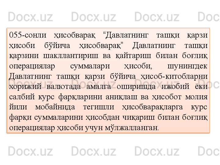 055-сонли  ҳисобварақ  “ Давлатнинг  ташқи  қарзи 
ҳисоби  бўйича  ҳисобварақ ”   Давлатнинг  ташқи 
қарзини  шакллантириш  ва  қайтариш  билан  боғлиқ 
операциялар  суммалари  ҳисоби,  шунингдек 
Давлатнинг  ташқи  қарзи  бўйича  ҳисоб-китобларни 
хорижий  валютада  амалга  оширишда  ижобий  ёки 
салбий  курс  фарқларини  аниқлаш  ва  ҳисобот  молия 
йили  мобайнида  тегишли  ҳисобварақларга  курс 
фарқи  суммаларини  ҳисобдан  чиқариш  билан  боғлиқ 
операциялар ҳисоби учун мўлжалланган.  