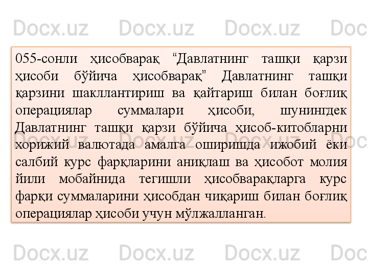 055-сонли  ҳисобварақ  “ Давлатнинг  ташқи  қарзи 
ҳисоби  бўйича  ҳисобварақ ”   Давлатнинг  ташқи 
қарзини  шакллантириш  ва  қайтариш  билан  боғлиқ 
операциялар  суммалари  ҳисоби,  шунингдек 
Давлатнинг  ташқи  қарзи  бўйича  ҳисоб-китобларни 
хорижий  валютада  амалга  оширишда  ижобий  ёки 
салбий  курс  фарқларини  аниқлаш  ва  ҳисобот  молия 
йили  мобайнида  тегишли  ҳисобварақларга  курс 
фарқи  суммаларини  ҳисобдан  чиқариш  билан  боғлиқ 
операциялар ҳисоби учун мўлжалланган.