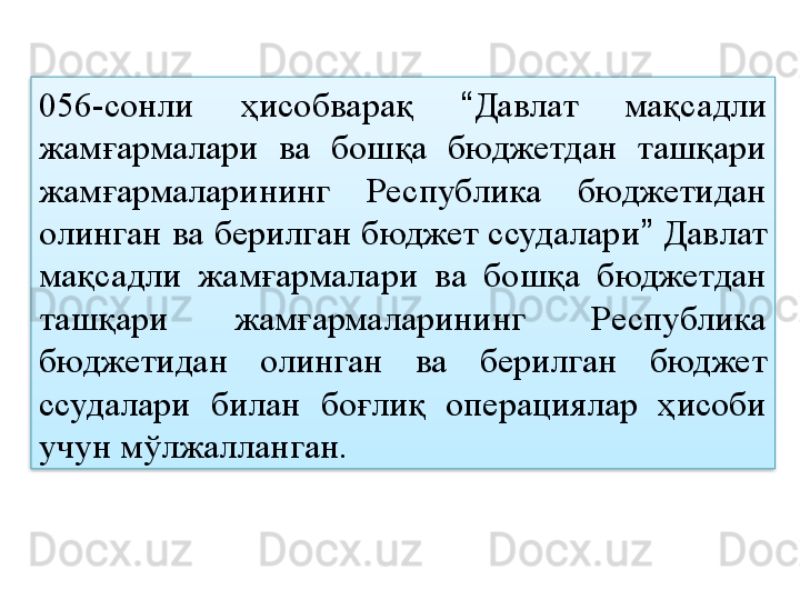 056-сонли  ҳисобварақ  “ Давлат  мақсадли 
жамғармалари  ва  бошқа  бюджетдан  ташқари 
жамғармаларининг  Республика  бюджетидан 
олинган ва берилган бюджет ссудалари ”  Давлат 
мақсадли  жамғармалари  ва  бошқа  бюджетдан 
ташқари  жамғармаларининг  Республика 
бюджетидан  олинган  ва  берилган  бюджет 
ссудалари  билан  боғлиқ  операциялар  ҳисоби 
учун мўлжалланган.  