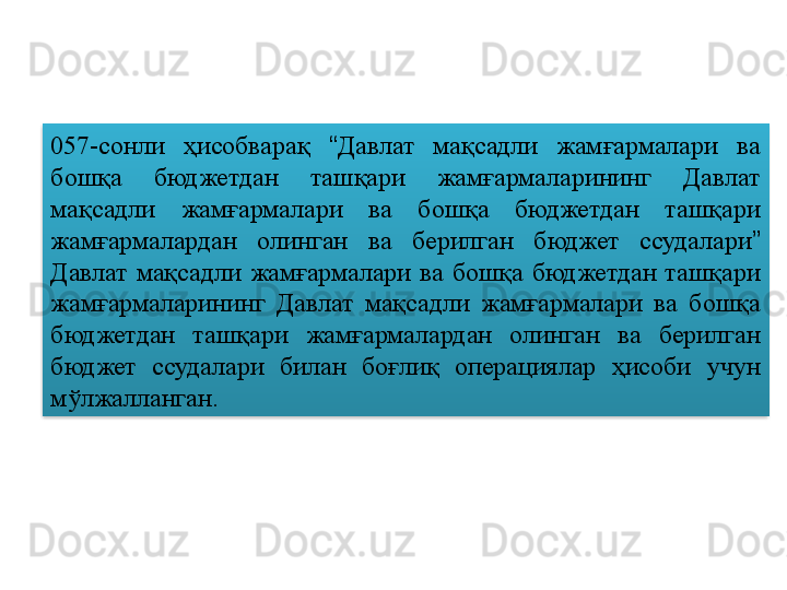 057-сонли  ҳисобварақ  “ Давлат  мақсадли  жамғармалари  ва 
бошқа  бюджетдан  ташқари  жамғармаларининг  Давлат 
мақсадли  жамғармалари  ва  бошқа  бюджетдан  ташқари 
жамғармалардан  олинган  ва  берилган  бюджет  ссудалари ”  
Давлат  мақсадли  жамғармалари  ва  бошқа  бюджетдан  ташқари 
жамғармаларининг  Давлат  мақсадли  жамғармалари  ва  бошқа 
бюджетдан  ташқари  жамғармалардан  олинган  ва  берилган 
бюджет  ссудалари  билан  боғлиқ  операциялар  ҳисоби  учун 
мўлжалланган.  