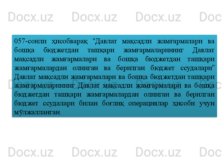 057-сонли  ҳисобварақ  “ Давлат  мақсадли  жамғармалари  ва 
бошқа  бюджетдан  ташқари  жамғармаларининг  Давлат 
мақсадли  жамғармалари  ва  бошқа  бюджетдан  ташқари 
жамғармалардан  олинган  ва  берилган  бюджет  ссудалари ”  
Давлат  мақсадли  жамғармалари  ва  бошқа  бюджетдан  ташқари 
жамғармаларининг  Давлат  мақсадли  жамғармалари  ва  бошқа 
бюджетдан  ташқари  жамғармалардан  олинган  ва  берилган 
бюджет  ссудалари  билан  боғлиқ  операциялар  ҳисоби  учун 
мўлжалланган.