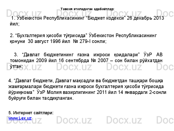 Тавсия этиладиган адабиётлар:
  1. Ўзбекистон Республикасининг “Бюджет кодекси” 26 декабрь 2013 
йил;
2. “Бухгалтерия ҳисоби тўғрисида” Ўзбекистон Республикасининг 
қонуни  30 август 1996 йил  № 279-I сонли ;  
  3.  “Давлат  бюджетининг  ғазна  ижроси  қоидалари”  ЎзР  АВ 
томонидан  2009  йил  16  сентябрда  №  2007  –  сон  билан  рўйхатдан 
ўтган;
4. “Давлат бюджети, Давлат мақсадли ва бюджетдан ташқари бошқа 
жамғармалари бюджети ғазна ижроси бухгалтерия ҳисоби тўғрисида 
йўриқнома”  ЎзР Молия вазирлигининг 2011 йил 14 январдаги 2-сонли 
буйруғи билан тасдиқланган.
5. Интернет сайтлари:
www.Lex.uz