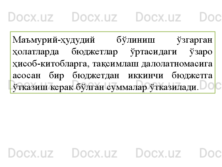 Маъмурий-ҳудудий  бўлиниш  ўзгарган 
ҳолатларда  бюджетлар  ўртасидаги  ўзаро 
ҳисоб-китобларга, тақсимлаш далолатномасига 
асосан  бир  бюджетдан  иккинчи  бюджетга 
ўтказиш керак бўлган суммалар ўтказилади. 