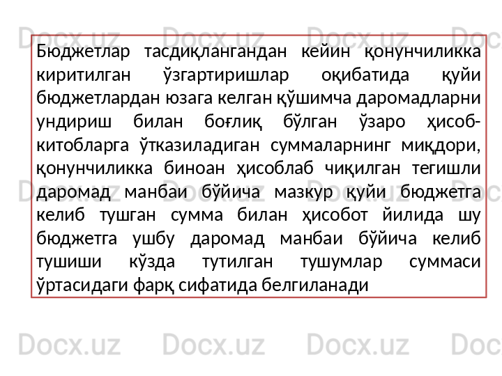 Бюджетлар  тасдиқлангандан  кейин  қонунчиликка 
киритилган  ўзгартиришлар  оқибатида  қуйи 
бюджетлардан юзага келган қўшимча даромадларни 
ундириш  билан  боғлиқ  бўлган  ўзаро  ҳисоб-
китобларга  ўтказиладиган  суммаларнинг  миқдори, 
қонунчиликка  биноан  ҳисоблаб  чиқилган  тегишли 
даромад  манбаи  бўйича  мазкур  қуйи  бюджетга 
келиб  тушган  сумма  билан  ҳисобот  йилида  шу 
бюджетга  ушбу  даромад  манбаи  бўйича  келиб 
тушиши  кўзда  тутилган  тушумлар  суммаси 
ўртасидаги фарқ сифатида белгиланади 