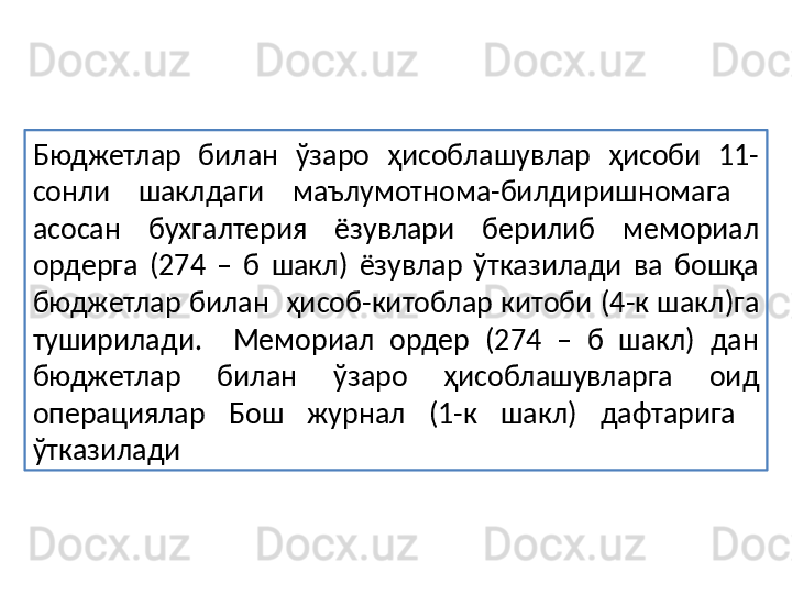 Бюджетлар  билан  ўзаро  ҳисоблашувлар  ҳисоби  11-
сонли  шаклдаги  маълумотнома-билдиришномага   
асосан  бухгалтерия  ёзувлари  берилиб  мемориал 
ордерга  (274  –  б  шакл)  ёзувлар  ўтказилади  ва  бошқа 
бюджетлар билан  ҳисоб-китоблар китоби (4-к шакл)га 
туширилади.    Мемориал  ордер  (274  –  б  шакл)  дан 
бюджетлар  билан  ўзаро  ҳисоблашувларга  оид 
операциялар  Бош  журнал  (1-к  шакл)  дафтарига   
ўтказилади  