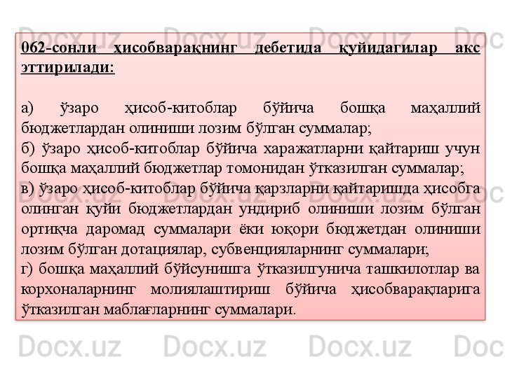 062-сонли  ҳисобварақнинг  дебетида  қуйидагилар  акс 
эттирилади:
а)  ўзаро  ҳисоб-китоблар  бўйича  бошқа  маҳаллий 
бюджетлардан олиниши лозим бўлган суммалар;
б)  ўзаро  ҳисоб-китоблар  бўйича  харажатларни  қайтариш  учун 
бошқа маҳаллий бюджетлар томонидан ўтказилган суммалар;
в) ўзаро ҳисоб-китоблар бўйича қарзларни қайтаришда ҳисобга 
олинган  қуйи  бюджетлардан  ундириб  олиниши  лозим  бўлган 
ортиқча  даромад  суммалари  ёки  юқори  бюджетдан  олиниши 
лозим бўлган дотациялар, субвенцияларнинг суммалари;
г)  бошқа  маҳаллий  бўйсунишга  ўтказилгунича  ташкилотлар  ва 
корхоналарнинг  молиялаштириш  бўйича  ҳисобварақларига 
ўтказилган маблағларнинг суммалари.  