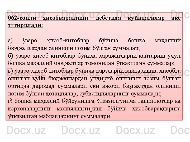 062-сонли  ҳисобварақнинг  дебетида  қуйидагилар  акс 
эттирилади:
а)  ўзаро  ҳисоб-китоблар  бўйича  бошқа  маҳаллий 
бюджетлардан олиниши лозим бўлган суммалар;
б)  ўзаро  ҳисоб-китоблар  бўйича  харажатларни  қайтариш  учун 
бошқа маҳаллий бюджетлар томонидан ўтказилган суммалар;
в) ўзаро ҳисоб-китоблар бўйича қарзларни қайтаришда ҳисобга 
олинган  қуйи  бюджетлардан  ундириб  олиниши  лозим  бўлган 
ортиқча  даромад  суммалари  ёки  юқори  бюджетдан  олиниши 
лозим бўлган дотациялар, субвенцияларнинг суммалари;
г)  бошқа  маҳаллий  бўйсунишга  ўтказилгунича  ташкилотлар  ва 
корхоналарнинг  молиялаштириш  бўйича  ҳисобварақларига 
ўтказилган маблағларнинг суммалари.