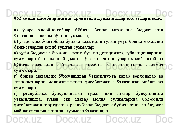 062-сонли ҳисобварақнинг кредитида қуйидагилар акс эттирилади:
а)  ўзаро  ҳисоб-китоблар  бўйича  бошқа  маҳаллий  бюджетларга 
ўтказилиши лозим бўлган суммалар;
б) ўзаро ҳисоб-китоблар бўйича қарзларни тўлаш учун бошқа маҳаллий 
бюджетлардан келиб тушган суммалар;
в) қуйи бюджетга ўтказиш лозим бўлган дотациялар, субвенцияларнинг 
суммалари  ёки  юқори  бюджетга  ўтказиладиган,  ўзаро  ҳисоб-китоблар 
бўйича  қарзларни  қайтаришда  ҳисобга  олинган  ортиқча  даромад 
суммалари;
г)  бошқа  маҳаллий  бўйсунишдан  ўтказилгунга  қадар  корхоналар  ва 
ташкилотларни  молиялаштириш  ҳисобварағига  ўтказилган  маблағлар 
суммалари;
г)  республика  бўйсунишидан  туман  ёки  шаҳар  бўйсунишига 
ўтказилишда,  туман  ёки  шаҳар  молия  бўлимларида  062-сонли 
ҳисобварақнинг кредитига республика бюджети бўйича очилган бюджет 
маблағ ажратмаларининг суммаси ўтказилади.  