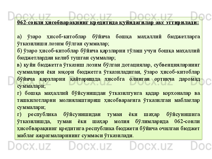 062-сонли ҳисобварақнинг кредитида қуйидагилар акс эттирилади:
а)  ўзаро  ҳисоб-китоблар  бўйича  бошқа  маҳаллий  бюджетларга 
ўтказилиши лозим бўлган суммалар;
б) ўзаро ҳисоб-китоблар бўйича қарзларни тўлаш учун бошқа маҳаллий 
бюджетлардан келиб тушган суммалар;
в) қуйи бюджетга ўтказиш лозим бўлган дотациялар, субвенцияларнинг 
суммалари  ёки  юқори  бюджетга  ўтказиладиган,  ўзаро  ҳисоб-китоблар 
бўйича  қарзларни  қайтаришда  ҳисобга  олинган  ортиқча  даромад 
суммалари;
г)  бошқа  маҳаллий  бўйсунишдан  ўтказилгунга  қадар  корхоналар  ва 
ташкилотларни  молиялаштириш  ҳисобварағига  ўтказилган  маблағлар 
суммалари;
г)  республика  бўйсунишидан  туман  ёки  шаҳар  бўйсунишига 
ўтказилишда,  туман  ёки  шаҳар  молия  бўлимларида  062-сонли 
ҳисобварақнинг кредитига республика бюджети бўйича очилган бюджет 
маблағ ажратмаларининг суммаси ўтказилади.