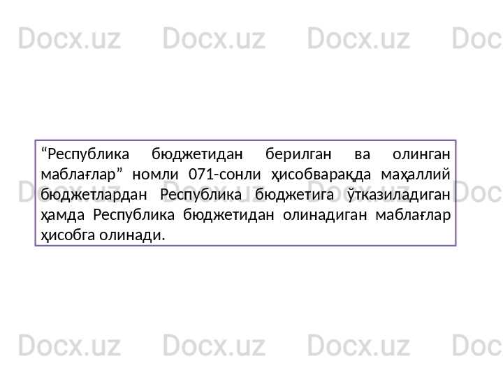 “ Республика  бюджетидан  берилган  ва  олинган 
маблағлар”  номли  071-сонли  ҳисобварақда  маҳаллий 
бюджетлардан  Республика  бюджетига  ўтказиладиган 
ҳамда  Республика  бюджетидан  олинадиган  маблағлар 
ҳисобга олинади. 
