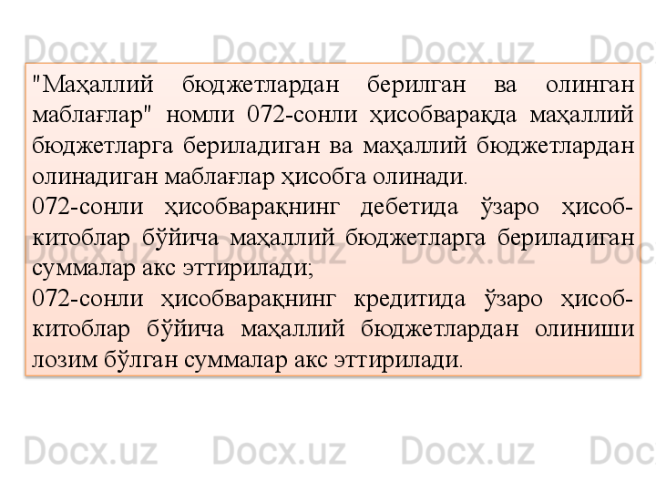 "Маҳаллий  бюджетлардан  берилган  ва  олинган 
маблағлар"  номли  072-сонли  ҳисобварақда  маҳаллий 
бюджетларга  бериладиган  ва  маҳаллий  бюджетлардан 
олинадиган маблағлар ҳисобга олинади.
072-сонли  ҳисобварақнинг  дебетида  ўзаро  ҳисоб-
китоблар  бўйича  маҳаллий  бюджетларга  бериладиган 
суммалар акс эттирилади;
072-сонли  ҳисобварақнинг  кредитида  ўзаро  ҳисоб-
китоблар  бўйича  маҳаллий  бюджетлардан  олиниши 
лозим бўлган суммалар акс эттирилади.  