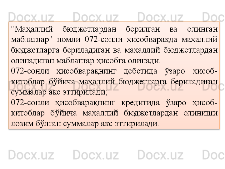 "Маҳаллий  бюджетлардан  берилган  ва  олинган 
маблағлар"  номли  072-сонли  ҳисобварақда  маҳаллий 
бюджетларга  бериладиган  ва  маҳаллий  бюджетлардан 
олинадиган маблағлар ҳисобга олинади.
072-сонли  ҳисобварақнинг  дебетида  ўзаро  ҳисоб-
китоблар  бўйича  маҳаллий  бюджетларга  бериладиган 
суммалар акс эттирилади;
072-сонли  ҳисобварақнинг  кредитида  ўзаро  ҳисоб-
китоблар  бўйича  маҳаллий  бюджетлардан  олиниши 
лозим бўлган суммалар акс эттирилади.