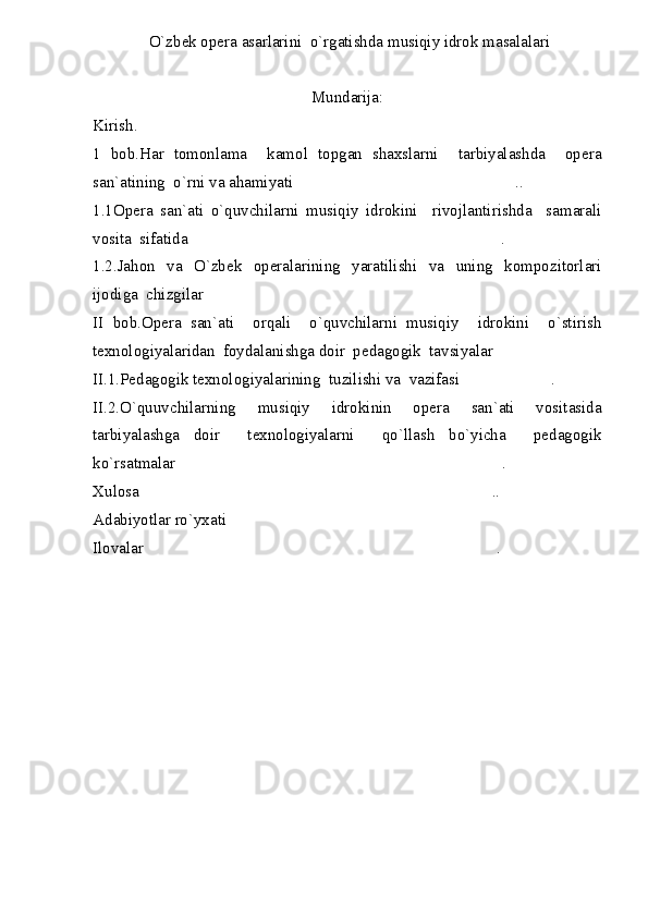  O`zbek opera asarlarini  o`rgatishda musiqiy idrok masalalari
Mundarija:
Kirish.
1   bob.Har   tomonlama     kamol   topgan   shaxslarni     tarbiyalashda     opera
san`atining  o`rni va ahamiyati ..
1.1Opera   san`ati   o`quvchilarni   musiqiy   idrokini     rivojlantirishda     samarali
vosita  sifatida .	

1.2.Jahon   va   O`zbek   operalarining   yaratilishi   va   uning   kompozitorlari
ijodiga  chizgilar 	

II   bob.Opera   san`ati     orqali     o`quvchilarni   musiqiy     idrokini     o`stirish
texnologiyalaridan  foydalanishga doir  pedagogik  tavsiyalar	

II.1.Pedagogik texnologiyalarining  tuzilishi va  vazifasi .	

II.2.O`quuvchilarning   musiqiy   idrokinin   opera   san`ati   vositasida
tarbiyalashga   doir     texnologiyalarni     qo`llash   bo`yicha     pedagogik
ko`rsatmalar .	

Xulosa ..	

Adabiyotlar ro`yxati	

Ilovalar .	
 
