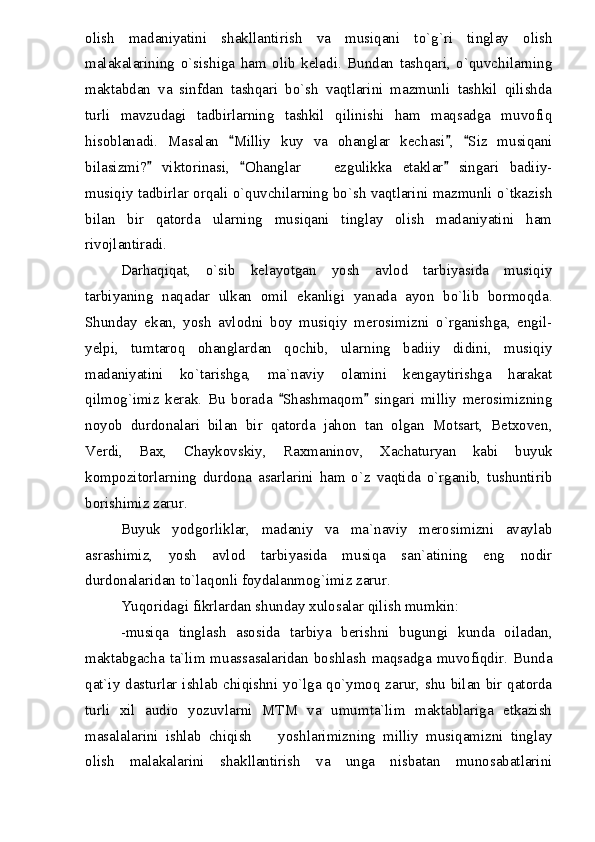olish   madaniyatini   shakllantirish   va   musiqani   to`g`ri   tinglay   olish
malakalarining   o`sishiga   ham   olib   keladi.   Bundan   tashqari,   o`quvchilarning
maktabdan   va   sinfdan   tashqari   bo`sh   vaqtlarini   mazmunli   tashkil   qilishda
turli   mavzudagi   tadbirlarning   tashkil   qilinishi   ham   maqsadga   muvofiq
hisoblanadi.   Masalan   Milliy   kuy   va   ohanglar   kechasi ,   Siz   musiqani  
bilasizmi?   viktorinasi,   Ohanglar     ezgulikka   etaklar   singari   badiiy-	
  	
musiqiy tadbirlar orqali o`quvchilarning bo`sh vaqtlarini mazmunli o`tkazish
bilan   bir   qatorda   ularning   musiqani   tinglay   olish   madaniyatini   ham
rivojlantiradi.
Darhaqiqat,   o`sib   kelayotgan   yosh   avlod   tarbiyasida   musiqiy
tarbiyaning   naqadar   ulkan   omil   ekanligi   yanada   ayon   bo`lib   bormoqda.
Shunday   ekan,   yosh   avlodni   boy   musiqiy   merosimizni   o`rganishga,   engil-
yelpi,   tumtaroq   ohanglardan   qochib,   ularning   badiiy   didini,   musiqiy
madaniyatini   ko`tarishga,   ma`naviy   olamini   kengaytirishga   harakat
qilmog`imiz   kerak.   Bu   borada   Shashmaqom   singari   milliy   merosimizning	
 
noyob   durdonalari   bilan   bir   qatorda   jahon   tan   olgan   Motsart,   Betxoven,
Verdi,   Bax,   Chaykovskiy,   Raxmaninov,   Xachaturyan   kabi   buyuk
kompozitorlarning   durdona   asarlarini   ham   o`z   vaqtida   o`rganib,   tushuntirib
borishimiz zarur.
Buyuk   yodgorliklar,   madaniy   va   ma`naviy   merosimizni   avaylab
asrashimiz,   yosh   avlod   tarbiyasida   musiqa   san`atining   eng   nodir
durdonalaridan to`laqonli foydalanmog`imiz zarur.
Yuqoridagi fikrlardan shunday xulosalar qilish mumkin:
-musiqa   tinglash   asosida   tarbiya   berishni   bugungi   kunda   oiladan,
maktabgacha  ta`lim muassasalaridan  boshlash  maqsadga muvofiqdir. Bunda
qat`iy dasturlar ishlab chiqishni yo`lga qo`ymoq zarur, shu bilan bir qatorda
turli   xil   audio   yozuvlarni   MTM   va   umumta`lim   maktablariga   etkazish
masalalarini   ishlab   chiqish     yoshlarimizning   milliy   musiqamizni   tinglay	

olish   malakalarini   shakllantirish   va   unga   nisbatan   munosabatlarini 