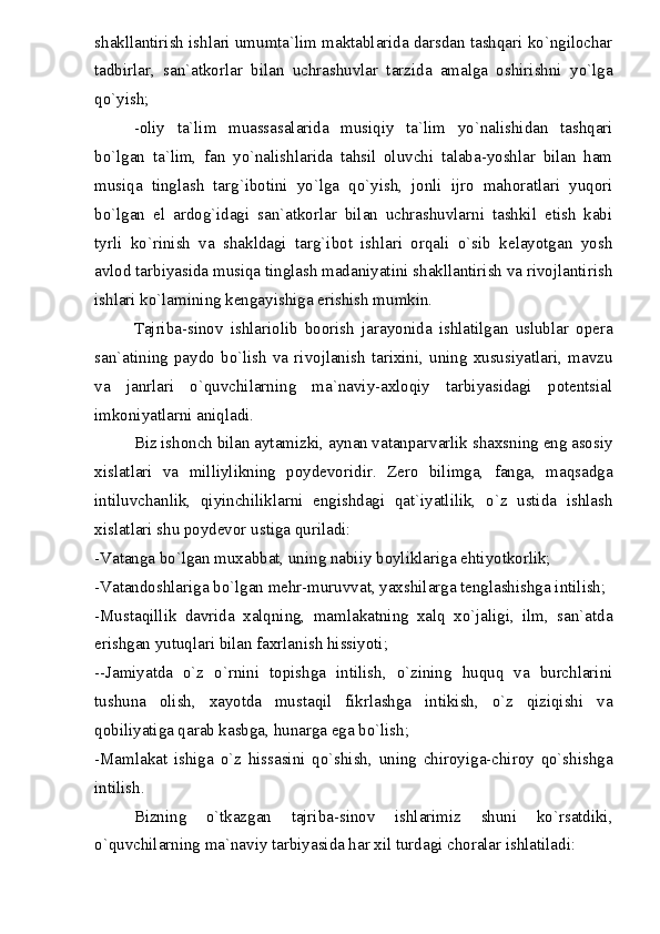 shakllantirish ishlari umumta`lim maktablarida darsdan tashqari ko`ngilochar
tadbirlar,   san`atkorlar   bilan   uchrashuvlar   tarzida   amalga   oshirishni   yo`lga
qo`yish;
-oliy   ta`lim   muassasalarida   musiqiy   ta`lim   yo`nalishidan   tashqari
bo`lgan   ta`lim,   fan   yo`nalishlarida   tahsil   oluvchi   talaba-yoshlar   bilan   ham
musiqa   tinglash   targ`ibotini   yo`lga   qo`yish,   jonli   ijro   mahoratlari   yuqori
bo`lgan   el   ardog`idagi   san`atkorlar   bilan   uchrashuvlarni   tashkil   etish   kabi
tyrli   ko`rinish   va   shakldagi   targ`ibot   ishlari   orqali   o`sib   kelayotgan   yosh
avlod tarbiyasida musiqa tinglash madaniyatini shakllantirish va rivojlantirish
ishlari ko`lamining kengayishiga erishish mumkin.
Tajriba-sinov   ishlariolib   boorish   jarayonida   ishlatilgan   uslublar   opera
san`atining   paydo   bo`lish   va   rivojlanish   tarixini,  uning  xususiyatlari,   mavzu
va   janrlari   o`quvchilarning   ma`naviy-axloqiy   tarbiyasidagi   potentsial
imkoniyatlarni aniqladi.
Biz ishonch bilan aytamizki, aynan vatanparvarlik shaxsning eng asosiy
xislatlari   va   milliylikning   poydevoridir.   Zero   bilimga,   fanga,   maqsadga
intiluvchanlik,   qiyinchiliklarni   engishdagi   qat`iyatlilik,   o`z   ustida   ishlash
xislatlari shu poydevor ustiga quriladi:
-Vatanga bo`lgan muxabbat, uning nabiiy boyliklariga ehtiyotkorlik;
-Vatandoshlariga bo`lgan mehr-muruvvat, yaxshilarga tenglashishga intilish;
-Mustaqillik   davrida   xalqning,   mamlakatning   xalq   xo`jaligi,   ilm,   san`atda
erishgan yutuqlari bilan faxrlanish hissiyoti;
--Jamiyatda   o`z   o`rnini   topishga   intilish,   o`zining   huquq   va   burchlarini
tushuna   olish,   xayotda   mustaqil   fikrlashga   intikish,   o`z   qiziqishi   va
qobiliyatiga qarab kasbga, hunarga ega bo`lish;
-Mamlakat   ishiga   o`z   hissasini   qo`shish,   uning   chiroyiga-chiroy   qo`shishga
intilish.
Bizning   o`tkazgan   tajriba-sinov   ishlarimiz   shuni   ko`rsatdiki,
o`quvchilarning ma`naviy tarbiyasida har xil turdagi choralar ishlatiladi: 