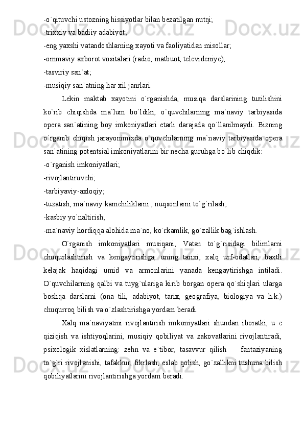 -o`qituvchi ustozning hissiyotlar bilan bezatilgan nutqi;
-trixxiy va badiiy adabiyot;
-eng yaxshi vatandoshlarning xayoti va faoliyatidan misollar;
-ommaviy axborot vositalari (radio, matbuot, televideniye);
-tasviriy san`at;
-musiqiy san`atning har xil janrlari.
Lekin   maktab   xayotini   o`rganishda,   musiqa   darslarining   tuzilishini
ko`rib   chiqishda   ma`lum   bo`ldiki,   o`quvchilarning   ma`naviy   tarbiyasida
opera   san`atining   boy   imkoniyatlari   etarli   darajada   qo`llanilmaydi.   Bizning
o`rganib   chiqish   jarayonimizda   o`quvchilarning   ma`naviy   tarbiyasida   opera
san`atining potentsial imkoniyatlarini bir necha guruhga bo`lib chiqdik:
-o`rganish imkoniyatlari;
-rivojlantiruvchi;
-tarbiyaviy-axloqiy;
-tuzatish, ma`naviy kamchiliklarni , nuqsonlarni to`g`rilash;
-kasbiy yo`naltirish;
-ma`naviy hordiqqa alohida ma`no, ko`rkamlik, go`zallik bag`ishlash.
O`rganish   imkoniyatlari   musiqani,   Vatan   to`g`risidagi   bilimlarni
chuqurlashtirish   va   kengaytirishga,   uning   tarixi,   xalq   urf-odatlari,   baxtli
kelajak   haqidagi   umid   va   armonlarini   yanada   kengaytirishga   intiladi.
O`quvchilarning   qalbi   va   tuyg`ulariga   kirib   borgan   opera   qo`shiqlari   ularga
boshqa   darslarni   (ona   tili,   adabiyot,   tarix,   geografiya,   biologiya   va   h.k.)
chuqurroq bilish va o`zlashtirishga yordam beradi.
Xalq   ma`naviyatini   rivojlantirish   imkoniyatlari   shundan   iboratki,   u   c
qiziqish   va   ishtiyoqlarini,   musiqiy   qobiliyat   va   zakovatlarini   rivojlantiradi,
psixologik   xislatlarning:   zehn   va   e`tibor,   tasavvur   qilish     fantaziyaning
to`g`ri rivojlanishi, tafakkur, fikrlash, eslab qolish, go`zallikni tushuna bilish
qobiliyatlarini rivojlantirishga yordam beradi. 