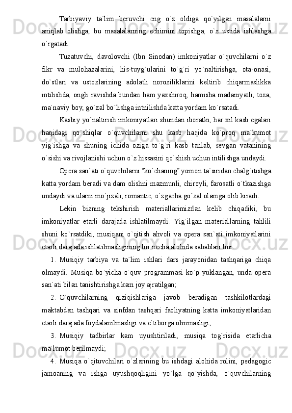 Tarbiyaviy   ta`lim   beruvchi   cng   o`z   oldiga   qo`yilgan   masalalarni
aniqlab   olishga,   bu   masalalarning   echimini   topishga,   o`z   ustida   ishlashga
o`rgatadi.
Tuzatuvchi,   davolovchi   (Ibn   Sinodan)   imkoniyatlar   o`quvchilarni   o`z
fikr   va   mulohazalarini,   his-tuyg`ularini   to`g`ri   yo`naltirishga,   ota-onasi,
do`stlari   va   ustozlarining   adolatli   noroziliklarini   keltirib   chiqarmaslikka
intilishda, ongli ravishda bundan ham yaxshiroq, hamisha madaniyatli, toza,
ma`naviy boy, go`zal bo`lishga intnilishda katta yordam ko`rsatadi.
Kasbiy yo`naltirish imkoniyatlari shundan iboratki, har xil kasb egalari
haqidagi   qo`shiqlar   o`quvchilarni   shu   kasb   haqida   ko`proq   ma`kumot
yig`ishga   va   shuning   ichida   oziga   to`g`ri   kasb   tanlab,   sevgan   vatanining
o`sishi va rivojlanishi uchun o`z hissasini qo`shish uchun intilishga undaydi.
Opera san`ati o`quvchilarni  ko`chaning  yomon ta`siridan chalg`itishga 
katta yordam beradi va dam olishni mazmunli, chiroyli, farosatli o`tkazishga
undaydi va ularni mo`jizali, romantic, o`zgacha go`zal olamga olib kiradi.
Lekin   bizning   tekshirish   materiallarimizdan   kelib   chiqadiki,   bu
imkoniyatlar   etarli   darajada   ishlatilmaydi.   Yig`ilgan   materiallarning   tahlili
shuni   ko`rsatdiki,   musiqani   o`qitish   ahvoli   va   opera   san`ati   imkoniyatlarini
etarli darajada ishlatilmasligining bir necha alohida sabablari bor:
1. Musiqiy   tarbiya   va   ta`lim   ishlari   dars   jarayonidan   tashqariga   chiqa
olmaydi.   Musiqa   bo`yicha   o`quv   programmasi   ko`p   yuklangan,   unda   opera
san`ati bilan tanishtirishga kam joy ajratilgan;
2. O`quvchilarning   qiziqishlariga   javob   beradigan   tashkilotlardagi
maktabdan   tashqari   va   sinfdan   tashqari   faoliyatning   katta   imkoniyatlaridan
etarli darajada foydalanilmasligi va e`tiborga olinmasligi;
3. Musiqiy   tadbirlar   kam   uyushtiriladi,   musiqa   tog`risida   etarlicha
ma`lumot berilmaydi;
4. Musiqa   o`qituvchilari   o`zlarining   bu   ishdagi   alohida   rolini,   pedagogic
jamoaning   va   ishga   uyushqoqligini   yo`lga   qo`yishda,   o`quvchilarning 