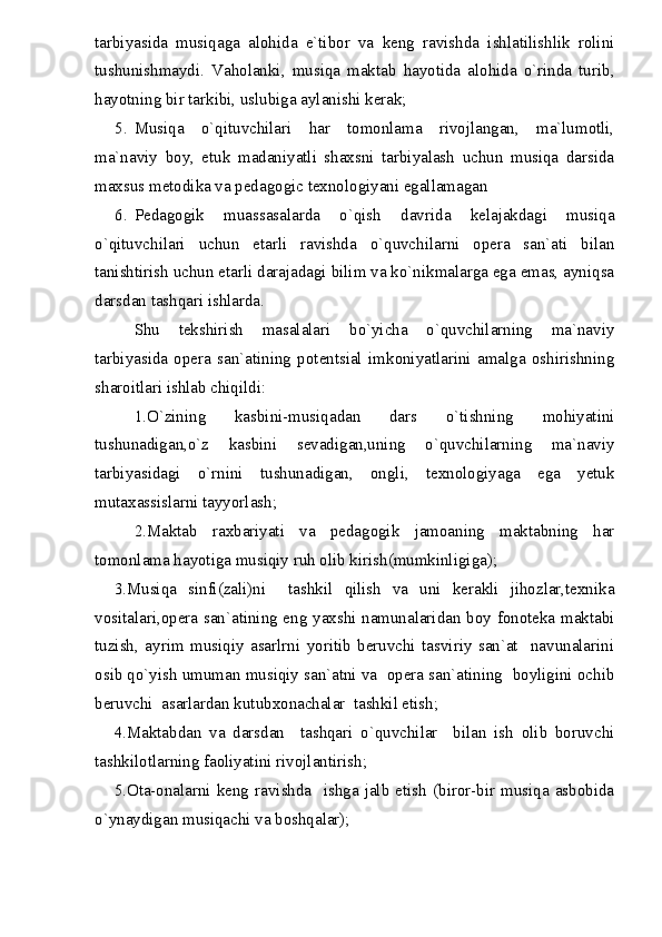tarbiyasida   musiqaga   alohida   e`tibor   va   keng   ravishda   ishlatilishlik   rolini
tushunishmaydi.   Vaholanki,   musiqa   maktab   hayotida   alohida   o`rinda   turib,
hayotning bir tarkibi, uslubiga aylanishi kerak;
5. Musiqa   o`qituvchilari   har   tomonlama   rivojlangan,   ma`lumotli,
ma`naviy   boy,   etuk   madaniyatli   shaxsni   tarbiyalash   uchun   musiqa   darsida
maxsus metodika va pedagogic texnologiyani egallamagan
6. Pedagogik   muassasalarda   o`qish   davrida   kelajakdagi   musiqa
o`qituvchilari   uchun   etarli   ravishda   o`quvchilarni   opera   san`ati   bilan
tanishtirish uchun etarli darajadagi bilim va ko`nikmalarga ega emas, ayniqsa
darsdan tashqari ishlarda.
Shu   tekshirish   masalalari   bo`yicha   o`quvchilarning   ma`naviy
tarbiyasida   opera   san`atining   potentsial   imkoniyatlarini   amalga   oshirishning
sharoitlari ishlab chiqildi:
1.O`zining   kasbini-musiqadan   dars   o`tishning   mohiyatini
tushunadigan,o`z   kasbini   sevadigan,uning   o`quvchilarning   ma`naviy
tarbiyasidagi   o`rnini   tushunadigan,   ongli,   texnologiyaga   ega   yetuk
mutaxassislarni tayyorlash;
2.Maktab   raxbariyati   va   pedagogik   jamoaning   maktabning   har
tomonlama hayotiga musiqiy ruh olib kirish(mumkinligiga);
3.Musiqa   sinfi(zali)ni     tashkil   qilish   va   uni   kerakli   jihozlar,texnika
vositalari,opera san`atining eng yaxshi namunalaridan boy fonoteka maktabi
tuzish,   ayrim   musiqiy   asarlrni   yoritib   beruvchi   tasviriy   san`at     navunalarini
osib qo`yish umuman musiqiy san`atni va  opera san`atining  boyligini ochib
beruvchi  asarlardan kutubxonachalar  tashkil etish;
4.Maktabdan   va   darsdan     tashqari   o`quvchilar     bilan   ish   olib   boruvchi
tashkilotlarning faoliyatini rivojlantirish;
5.Ota-onalarni   keng   ravishda     ishga   jalb  etish  (biror-bir   musiqa  asbobida
o`ynaydigan musiqachi va boshqalar); 