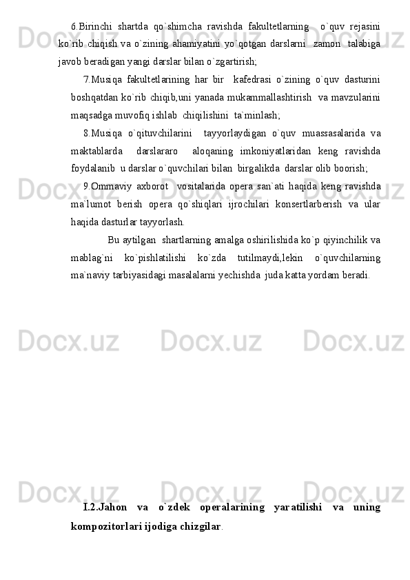 6.Birinchi   shartda   qo`shimcha   ravishda   fakultetlarning     o`quv   rejasini
ko`rib chiqish  va o`zining ahamiyatini yo`qotgan darslarni   zamon   talabiga
javob beradigan yangi darslar bilan o`zgartirish;
7.Musiqa   fakultetlarining   har   bir     kafedrasi   o`zining   o`quv   dasturini
boshqatdan ko`rib chiqib,uni yanada mukammallashtirish   va mavzularini
maqsadga muvofiq ishlab  chiqilishini  ta`minlash;
8.Musiqa   o`qituvchilarini     tayyorlaydigan   o`quv   muassasalarida   va
maktablarda     darslararo     aloqaning   imkoniyatlaridan   keng   ravishda
foydalanib  u darslar o`quvchilari bilan  birgalikda  darslar olib boorish;
9.Ommaviy   axborot     vositalarida   opera   san`ati   haqida   keng   ravishda
ma`lumot   berish   opera   qo`shiqlari   ijrochilari   konsertlarberish   va   ular
haqida dasturlar tayyorlash.
Bu aytilgan  shartlarning amalga oshirilishida ko`p qiyinchilik va
mablag`ni   ko`pishlatilishi   ko`zda   tutilmaydi,lekin   o`quvchilarning
ma`naviy tarbiyasidagi masalalarni yechishda  juda katta yordam beradi.
I.2.Jahon   va   o`zdek   operalarining   yaratilishi   va   uning
kompozitorlari ijodiga chizgilar . 