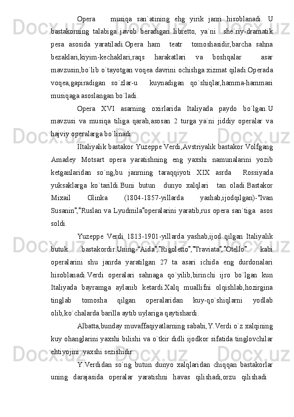Opera     musiqa   san`atining   ehg   yirik   janri   hisoblanadi.   U
bastakorning   talabiga   javob   beradigan   libretto,   ya`ni     she`riy-dramatik
pesa   asosida   yaratiladi.Opera   ham     teatr     tomoshasidir,barcha   sahna
bezaklari,kiyim-kechaklari,raqs   harakatlari   va   boshqalar     asar
mavzusin,bo`lib o`tayotgan voqea davrini ochishga xizmat qiladi.Operada
voqea,gapiradigan   so`zlar-u     kuynadigan   qo`shiqlar,hamma-hammasi
musiqaga asoslangan bo`ladi.
Opera   XVI   asarning   oxirlarida   Italiyada   paydo   bo`lgan.U
mavzusi   va   musiqa   tiliga   qarab,asosan   2   turga   ya`ni   jiddiy   operalar   va
hajviy operalarga bo`linadi.
IItaliyalik bastakor Yuzeppe Verdi,Avstriyalik bastakor Volfgang
Amadey   Motsart   opera   yaratishning   eng   yaxshi   namunalarini   yozib
ketganlaridan   so`ng,bu   janrning   taraqqiyoti   XIX   asrda     Rossiyada
yuksaklarga   ko`tarildi.Buni   butun     dunyo   xalqlari     tan   oladi.Bastakor
Mixail   Glinka   (1804-1857-yillarda   yashab,ijodqilgan)- Ivan	

Susanin , Ruslan va Lyudmila operalarini yaratib,rus opera san`tiga   asos	
  
soldi.
Yuzeppe   Verdi   1813-1901-yillarda   yashab,ijod   qilgan   Italiyalik
butuk   bastakordir.Uning- Aida , Rigoletto , Traviata , Otello   kabi	
       
operalarini   shu   janrda   yaratilgan   27   ta   asari   ichida   eng   durdonalari
hisoblanadi.Verdi   operalari   sahnaga   qo`yilib,birinchi   ijro   bo`lgan   kun
Italiyada   bayramga   aylanib   ketardi.Xalq   muallifni   olqishlab,hozirgina
tinglab   tomosha   qilgan   operalaridan   kuy-qo`shiqlarni   yodlab
olib,ko`chalarda barilla aytib uylariga qaytishardi.
Albatta,bunday muvaffaqiyatlarning sababi,Y.Verdi o`z xalqining
kuy ohanglarini yaxshi bilishi va o`tkir didli ijodkor sifatida tinglovchilar
ehtiyojini  yaxshi sezishidir.
Y.Verdidan   so`ng   butun   dunyo   xalqlaridan   chiqqan   bastakorlar
uning   darajasida   operalar   yaratishni   havas   qilishadi,orzu   qilishadi	
 