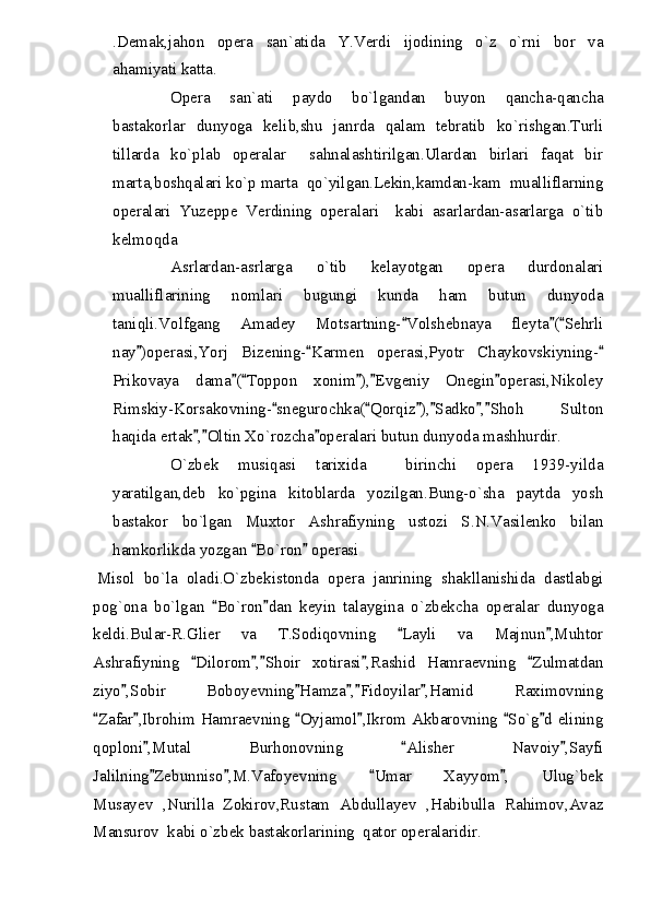 .Demak,jahon   opera   san`atida   Y.Verdi   ijodining   o`z   o`rni   bor   va
ahamiyati katta.
Opera   san`ati   paydo   bo`lgandan   buyon   qancha-qancha
bastakorlar   dunyoga   kelib,shu   janrda   qalam   tebratib   ko`rishgan.Turli
tillarda   ko`plab   operalar     sahnalashtirilgan.Ulardan   birlari   faqat   bir
marta,boshqalari ko`p marta  qo`yilgan.Lekin,kamdan-kam  mualliflarning
operalari   Yuzeppe   Verdining   operalari     kabi   asarlardan-asarlarga   o`tib
kelmoqda
Asrlardan-asrlarga   o`tib   kelayotgan   opera   durdonalari
mualliflarining   nomlari   bugungi   kunda   ham   butun   dunyoda
taniqli.Volfgang   Amadey   Motsartning- Volshebnaya   fleyta ( Sehrli	
  
nay )operasi,Yorj   Bizening- Karmen   operasi,Pyotr   Chaykovskiyning-	
  
Prikovaya   dama ( Toppon   xonim ), Evgeniy   Onegin operasi,Nikoley	
    
Rimskiy-Korsakovning- snegurochka( Qorqiz ), Sadko , Shoh   Sulton	
     
haqida ertak , Oltin Xo`rozcha operalari butun dunyoda mashhurdir.	
  
O`zbek   musiqasi   tarixida     birinchi   opera   1939-yilda
yaratilgan,deb   ko`pgina   kitoblarda   yozilgan.Bung-o`sha   paytda   yosh
bastakor   bo`lgan   Muxtor   Ashrafiyning   ustozi   S.N.Vasilenko   bilan
hamkorlikda yozgan  Bo`ron  operasi	
 
Misol   bo`la   oladi.O`zbekistonda   opera   janrining   shakllanishida   dastlabgi
pog`ona   bo`lgan   Bo`ron dan   keyin   talaygina   o`zbekcha   operalar   dunyoga	
 
keldi.Bular-R.Glier   va   T.Sodiqovning   Layli   va   Majnun ,Muhtor	
 
Ashrafiyning   Dilorom , Shoir   xotirasi ,Rashid   Hamraevning   Zulmatdan	
    
ziyo ,Sobir   Boboyevning Hamza , Fidoyilar ,Hamid   Raximovning	
    
Zafar ,Ibrohim Hamraevning  Oyjamol ,Ikrom Akbarovning  So`g d elining	
     
qoploni ,Mutal   Burhonovning   Alisher   Navoiy ,Sayfi	
  
Jalilning Zebunniso ,M.Vafoyevning   Umar   Xayyom ,   Ulug`bek
   
Musayev   ,Nurilla   Zokirov,Rustam   Abdullayev   ,Habibulla   Rahimov,Avaz
Mansurov  kabi o`zbek bastakorlarining  qator operalaridir. 
