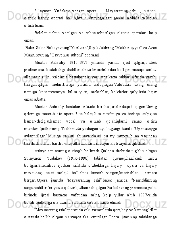 Sulaymon   Yudakov   yozgan   opera   Maysaraning   ishi ,   birinchi 
o`zbek   hajviy   operasi   bo`lib,butun   dunyoga   tanilganini   alohida   ta`kidlab
o`tish lozim.
Bolalar   uchun   yozilgan   va   sahnalashtirilgan   o`zbek   operalari   ko`p
emas.
Bular-Sobir Boboyevning Yoriltosh ,Sayfi Jalilning  Malikai ayyor  va Avaz	
   
Mansurovning  Hayvonlar sultoni  operalari.	
 
Muxtor   Ashrafiy   1912-1975   yillarda   yashab   ijod   qilgan,o`zbek
professional bastakoligi shakllanishida birinchilardan bo`lgan musiqa san`ati
allomasidir.Uni   xalqimiz   bastakor,dirijyor,ustoz,katta   rahbar   sifatida   yaxshi
tanigan,qilgan   mehnatlariga   yarasha   ardoqlagan.Vafotidan   so`ng   uning
nomiga   konservatoriya,   bilim   yurti,   maktablar,   ko`chalar   qo`yilishi   bejiz
emas albatta.
Muxtor   Ashrafiy   bastakor   sifatida   barcha   janrlardaijod   qilgan.Uning
qalamiga   mansub   4ta   opera   3   ta   balet,2   ta   simfoniya   va   boshqa   ko`pgina
kamer-cholg`u,kamer   vocal   va   o`nlab   qo`shiqlarni   sanab   o`tish
mumkin.Ijodkorning Toshkentda yashagan uyi bugungi kunda  Uy-muzeyga	

aylantirilgan .Musiqa   san`ati   shinavandalari   bu   uy   muzey   bilan   yaqindan	

tanishish uchun barcha viloyatlardan tashrif buyurishib ziyorat qilishadi.
Askiya   san`atining   o`chog`i   bo`lmish   Qo`qon   shahrida   tug`ilib   o`sgan
Sulaymon   Yudakov   (1916-1990)   tabiatan   quvnoq,hazilkash   inson
bo`lgan.Sinchikov   ijodkor   sifatida   o`zbeklarga   hajviy     opera   va   hajviy
mavzudagi   balet   ma`qul   bo`lishini   kuzatib   yurgan,kuzatishlari     samara
bergan.Opera   janrida   Maysaraning   Ishi ,balek   janrida   Nasriddinning	
  
sarguzashtlari ni yozib qoldirib,ulkan ish qilgan.Bu baletning premerasi,ya`ni	

birinchi   ijrosi   bastakor   vafotidan   so`ng   ko`p   yillar   o`tib   1997-yilda
bo`ldi.Ijodkorga o`z asarini sahnada ko`rish nasib etmadi	

  Maysaraning ishi operasida eski zamonlarda qozi,boy va kambag`allar	
 
o`rtasida  bo`lib  o`tgan  bir  voqea  aks    etturilgan.Opera    janrining  talablariga 