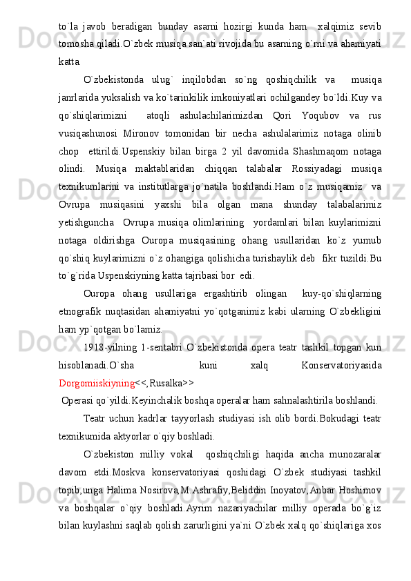 to`la   javob   beradigan   bunday   asarni   hozirgi   kunda   ham     xalqimiz   sevib
tomosha qiladi.O`zbek musiqa san`ati rivojida bu asarning o`rni va ahamiyati
katta.
O`zbekistonda   ulug`   inqilobdan   so`ng   qoshiqchilik   va     musiqa
janrlarida yuksalish va ko`tarinkilik imkoniyatlari ochilgandey bo`ldi.Kuy va
qo`shiqlarimizni     atoqli   ashulachilarimizdan   Qori   Yoqubov   va   rus
vusiqashunosi   Mironov   tomonidan   bir   necha   ashulalarimiz   notaga   olinib
chop     ettirildi.Uspenskiy   bilan   birga   2   yil   davomida   Shashmaqom   notaga
olindi.   Musiqa   maktablaridan   chiqqan   talabalar   Rossiyadagi   musiqa
texnikumlarini   va   institutlarga   jo`natila   boshlandi.Ham   o`z   musiqamiz     va
Ovrupa   musiqasini   yaxshi   bila   olgan   mana   shunday   talabalarimiz
yetishguncha     Ovrupa   musiqa   olimlarining     yordamlari   bilan   kuylarimizni
notaga   oldirishga   Ouropa   musiqasining   ohang   usullaridan   ko`z   yumub
qo`shiq kuylarimizni o`z ohangiga qolishicha turishaylik deb   fikr tuzildi.Bu
to`g`rida Uspenskiyning katta tajribasi bor  edi.
Ouropa   ohang   usullariga   ergashtirib   olingan     kuy-qo`shiqlarning
etnografik   nuqtasidan   ahamiyatni   yo`qotganimiz   kabi   ularning   O`zbekligini
ham yp`qotgan bo`lamiz.
1918-yilning   1-sentabri   O`zbekistonda   opera   teatr   tashkil   topgan   kun
hisoblanadi.O`sha     kuni   xalq   Konservatoriyasida
Dorgomiiskiyning <<,Rusalka>>
Operasi qo`yildi.Keyinchalik boshqa operalar ham sahnalashtirila boshlandi.
Teatr   uchun   kadrlar   tayyorlash   studiyasi   ish   olib   bordi.Bokudagi   teatr
texnikumida aktyorlar o`qiy boshladi.
O`zbekiston   milliy   vokal     qoshiqchiligi   haqida   ancha   munozaralar
davom   etdi.Moskva   konservatoriyasi   qoshidagi   O`zbek   studiyasi   tashkil
topib,unga Halima Nosirova,M.Ashrafiy,Beliddin Inoyatov,Anbar Hoshimov
va   boshqalar   o`qiy   boshladi.Ayrim   nazariyachilar   milliy   operada   bo`g`iz
bilan kuylashni saqlab qolish zarurligini ya`ni O`zbek xalq qo`shiqlariga xos 