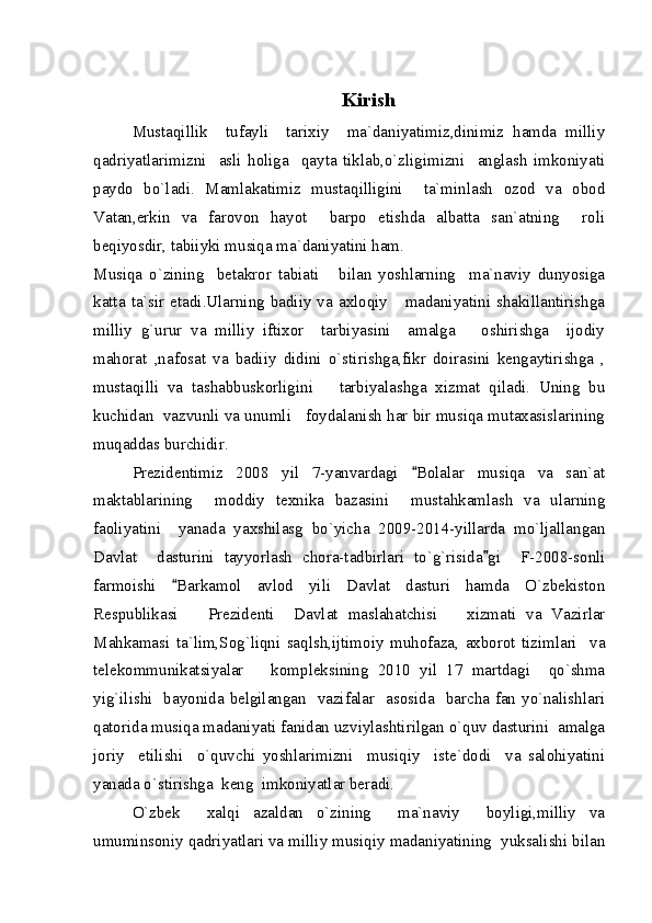                                             
Kirish
Mustaqillik     tufayli     tarixiy     ma`daniyatimiz,dinimiz   hamda   milliy
qadriyatlarimizni     asli   holiga     qayta   tiklab,o`zligimizni     anglash   imkoniyati
paydo   bo`ladi.   Mamlakatimiz   mustaqilligini     ta`minlash   ozod   va   obod
Vatan,erkin   va   farovon   hayot     barpo   etishda   albatta   san`atning     roli
beqiyosdir, tabiiyki musiqa ma`daniyatini ham.
Musiqa   o`zining     betakror   tabiati       bilan   yoshlarning     ma`naviy   dunyosiga
katta  ta`sir etadi.Ularning badiiy va  axloqiy      madaniyatini  shakillantirishga
milliy   g`urur   va   milliy   iftixor     tarbiyasini     amalga       oshirishga     ijodiy
mahorat   ,nafosat   va   badiiy   didini   o`stirishga,fikr   doirasini   kengaytirishga   ,
mustaqilli   va   tashabbuskorligini       tarbiyalashga   xizmat   qiladi.   Uning   bu
kuchidan  vazvunli va unumli   foydalanish har bir musiqa mutaxasislarining
muqaddas burchidir.
Prezidentimiz   2008   yil   7-yanvardagi   Bolalar   musiqa   va   san`at
maktablarining     moddiy   texnika   bazasini     mustahkamlash   va   ularning
faoliyatini     yanada   yaxshilasg   bo`yicha   2009-2014-yillarda   mo`ljallangan
Davlat     dasturini   tayyorlash   chora-tadbirlari   to`g`risida gi     F-2008-sonli	

farmoishi   Barkamol   avlod   yili   Davlat   dasturi   hamda   O`zbekiston	

Respublikasi       Prezidenti     Davlat   maslahatchisi       xizmati   va   Vazirlar
Mahkamasi   ta`lim,Sog`liqni   saqlsh,ijtimoiy   muhofaza,   axborot   tizimlari     va
telekommunikatsiyalar       kompleksining   2010   yil   17   martdagi     qo`shma
yig`ilishi   bayonida belgilangan   vazifalar   asosida   barcha fan yo`nalishlari
qatorida musiqa madaniyati fanidan uzviylashtirilgan o`quv dasturini  amalga
joriy     etilishi     o`quvchi   yoshlarimizni     musiqiy     iste`dodi     va   salohiyatini
yanada o`stirishga  keng  imkoniyatlar beradi.
O`zbek     xalqi   azaldan   o`zining     ma`naviy     boyligi,milliy   va
umuminsoniy qadriyatlari va milliy musiqiy madaniyatining  yuksalishi bilan 